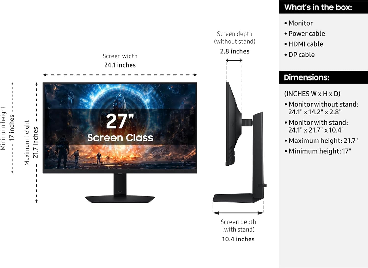 What's in the box:
- Monitor
- Power cable
- HDMI cable
- DP cable

Dimensions:
- Screen width: 24.1 inches
- Screen depth (without stand): 2.8 inches
- Screen depth (with stand): 10.4 inches
- Maximum height: 21.7 inches
- Minimum height: 17 inches

Screen Class (INCHES W X H X D):
- Monitor without stand: 24.1" X 14.2" X 2.8"
- Monitor with stand: 24.1" X 21.7" X 10.4"