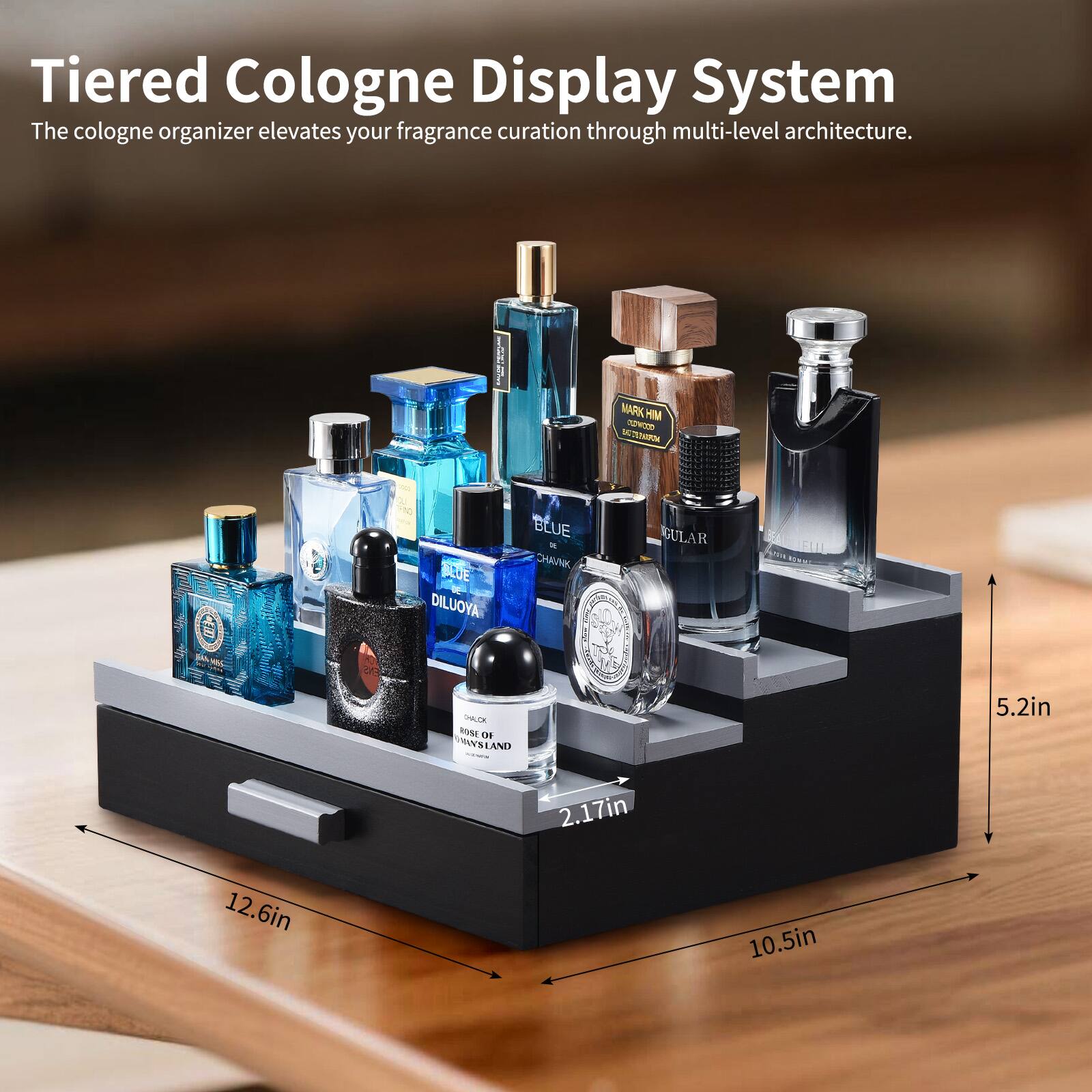 Tiered Cologne Display System  
The cologne organizer elevates your fragrance curation through multi-level architecture.  

MARK HIM  
HSNEN  
TN SUE DILUOYA  
BLUE - VANC GULAR  
FIU  
PLE RVME  
00 YBLAND  

5.2in  
2.17in  
12.6in  
10.5in