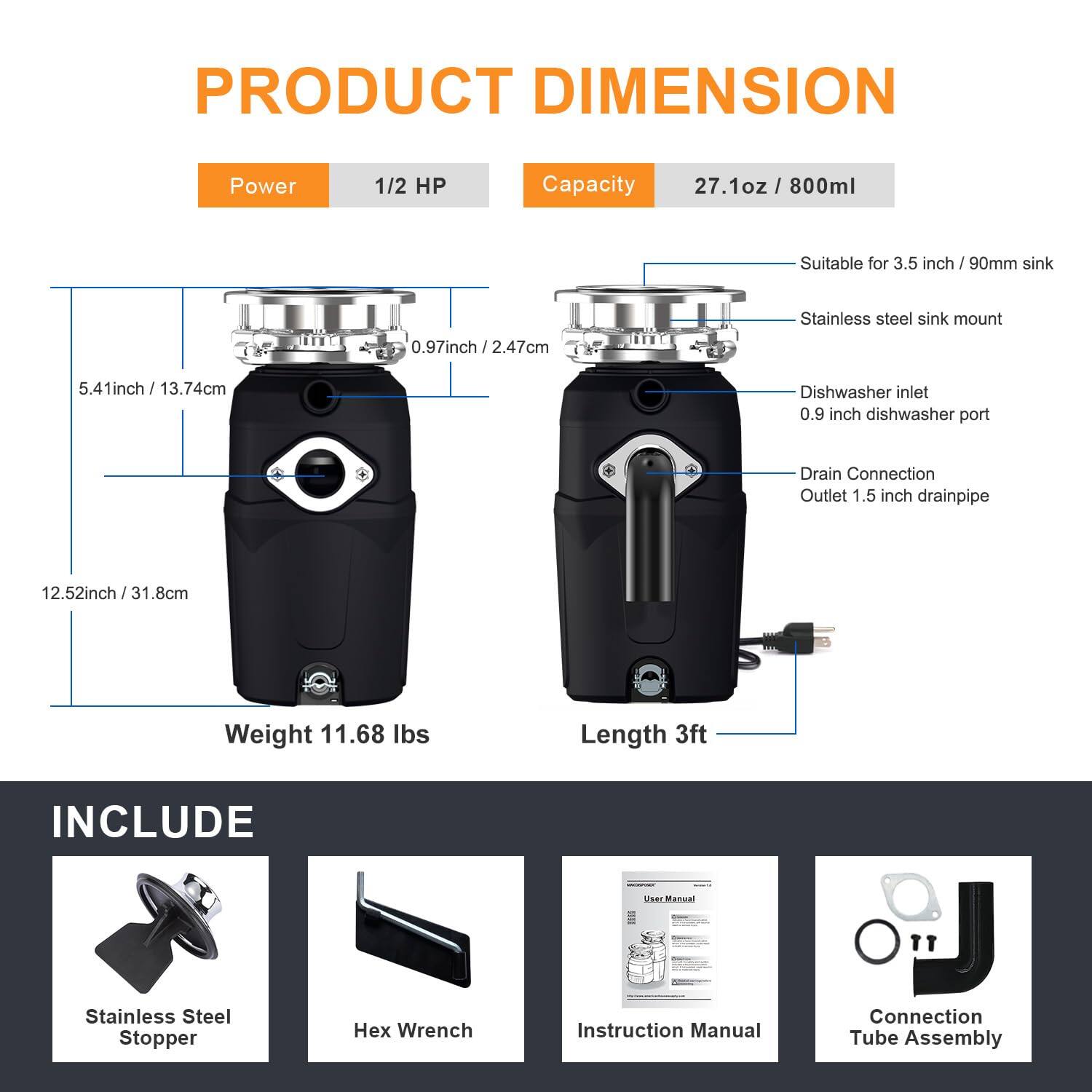 **PRODUCT DIMENSION**

- **Power:** 1/2 HP
- **Capacity:** 27.1 oz / 800 ml
- **Suitable for:** 3.5 inch / 90mm sink
- **Stainless steel sink mount:** 0.97 inch / 2.47 cm
- **Dishwasher inlet:** 0.9 inch dishwasher port
- **Drain Connection Outlet:** 1.5 inch drainpipe
- **Weight:** 11.68 lbs
- **Length:** 3 ft

**INCLUDE**

- Stainless Steel Stopper
- Hex Wrench
- Instruction Manual
- Connection Tube Assembly
