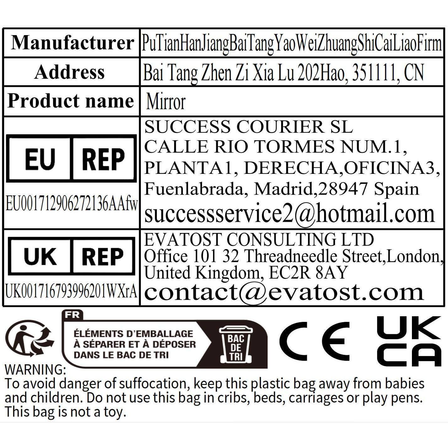 Manufacturer: PuTianHanJiangBaiTangYaoWeiZhuangShiCaiLiaoFirm  
Address: Bai Tang Zhen Zi Xia Lu 202Hao, 351111, CN  

Product name: Mirror  

EU REP  
SUCCESS COURIER SL  
CALLE RIO TORMES NUM.1,  
PLANTA1, DERECHA, OFICINA3,  
Fuenlabrada, Madrid, 28947 Spain  
EU001712906272136AAfw  
successservice2@hotmail.com  

UK REP  
EVATO ST CONSULTING LTD  
Office 101 32 Threadneedle Street, London, United Kingdom, EC2R 8AY  
UK001716793996201WXrA  
contact@evatost.com  

FR  
ÉLÉMENTS D'EMBALLAGE À SÉPARER ET À DÉPOSER DANS LE BAC DE TRI  

WARNING: To avoid danger of suffocation, keep this plastic bag away from babies and children. Do not use this bag in cribs, beds, car