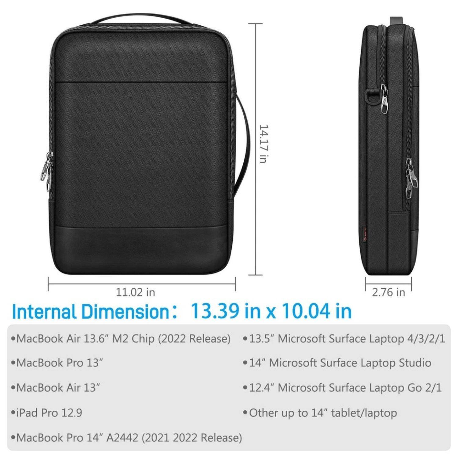 **Internal Dimension: 13.39 in x 10.04 in**

- MacBook Air 13.6" M2 Chip (2022 Release)
- MacBook Pro 13"
- MacBook Air 13"
- iPad Pro 12.9
- MacBook Pro 14" A2442 (2021 2022 Release)
- 13.5" Microsoft Surface Laptop 4/3/2/1
- 14" Microsoft Surface Laptop Studio
- 12.4" Microsoft Surface Laptop Go 2/1
- Other up to 14" tablet/laptop

**External Dimensions:**
- 14.17 in x 11.02 in x 2.76 in