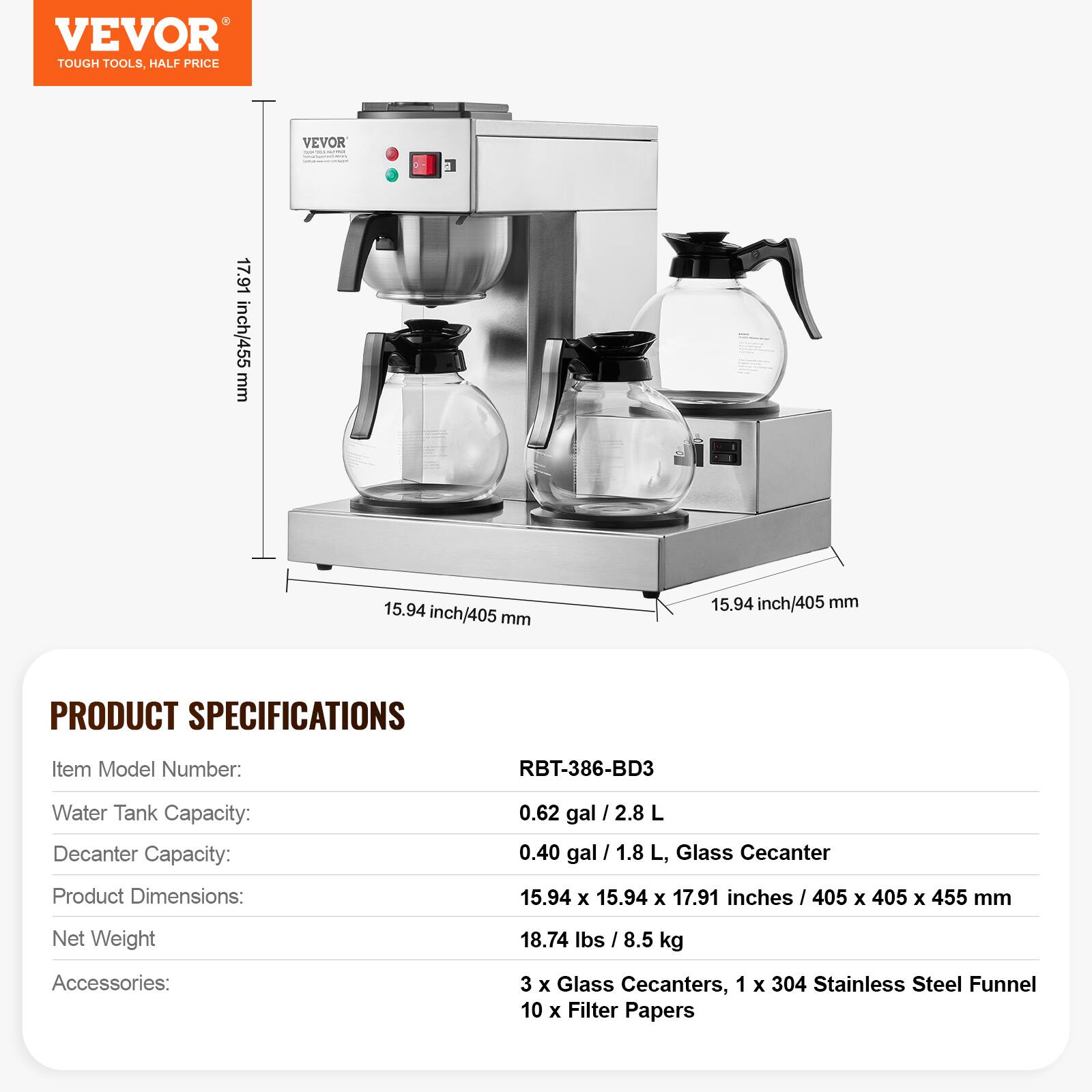 VEVOR TOUGH TOOLS, HALF PRICE

VEVOR www.mait.com

17.91 inch/455 mm
15.94 inch/405 mm
15.94 inch/405 mm

PRODUCT SPECIFICATIONS

Item Model Number: RBT-386-BD3
Water Tank Capacity: 0.62 gal / 2.8 L
Decanter Capacity: 0.40 gal / 1.8 L, Glass Decanter
Product Dimensions: 15.94 X 15.94 X 17.91 inches / 405 X 405 X 455 mm
Net Weight: 18.74 lbs / 8.5 kg
Accessories: 3 X Glass Decanters, 1 X 304 Stainless Steel Funnel, 10 X Filter Papers