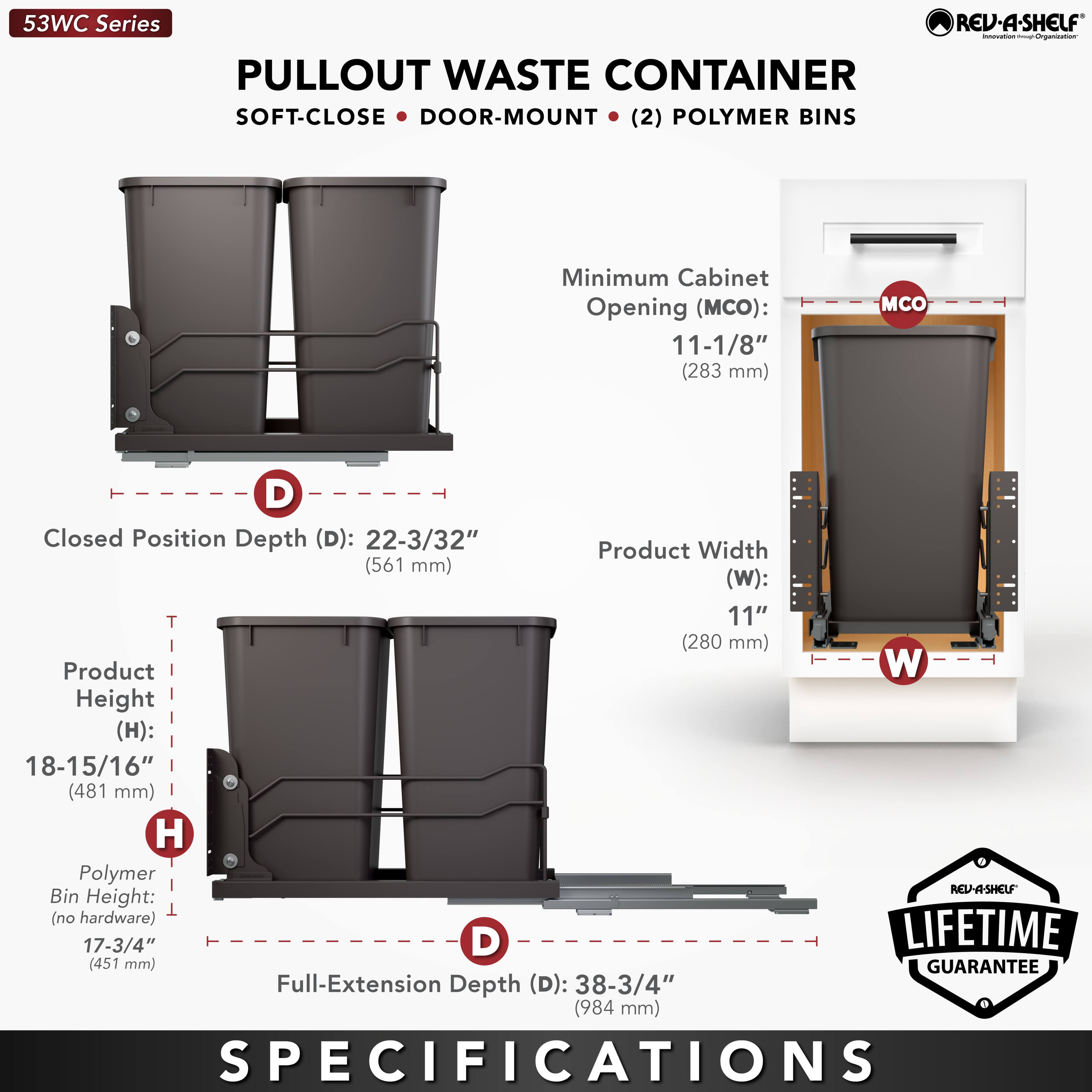 53WC Series  
PULLOUT WASTE CONTAINER  
SOFT-CLOSE • DOOR-MOUNT • (2) POLYMER BINS  

Minimum Cabinet Opening (MCO): 11-1/8" (283 mm)  
Closed Position Depth (D): 22-3/32" (561 mm)  
Product Width (W): 11" (280 mm)  
Product Height (H): 18-15/16" (481 mm)  
Polymer Bin Height: 17-3/4" (451 mm)  
Full-Extension Depth (D): 38-3/4" (984 mm)  

LIFETIME GUARANTEE  

SPECIFICATIONS