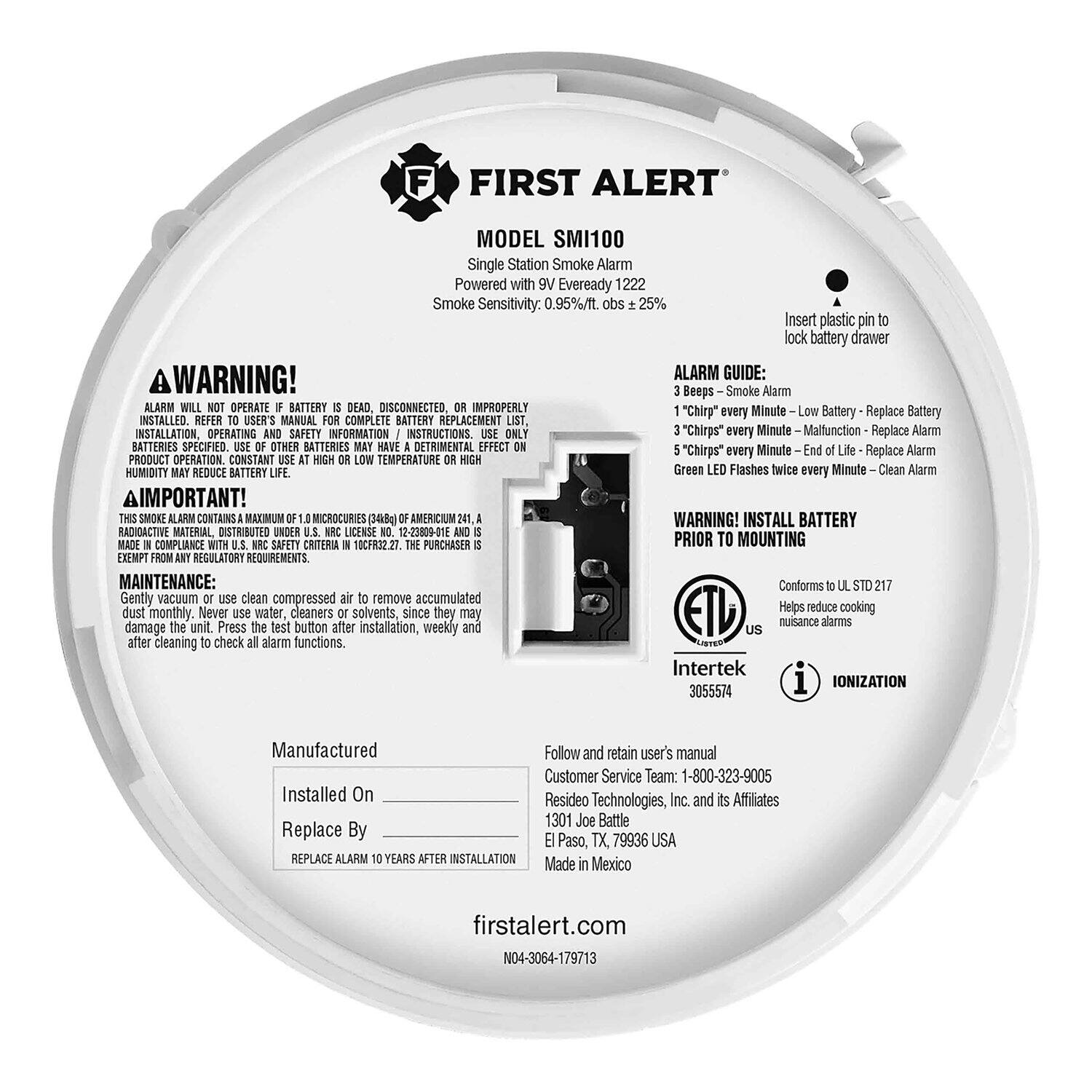 **FIRST ALERT**  
**MODEL SMI100**  
Single Station Smoke Alarm  
Powered with Eveready 1222  
Smoke Sensitivity: 0.95%/ft. obs ± 25%  

**WARNING!**  
ALARM WILL NOT OPERATE IF BATTERY IS DEAD, DISCONNECTED, OR IMPROPERLY INSTALLED. REFER TO USER'S MANUAL FOR COMPLETE BATTERY REPLACEMENT LIST, INSTALLATION, OPERATING AND SAFETY INFORMATION / INSTRUCTIONS. USE ONLY BATTERIES SPECIFIED. USE OF OTHER BATTERIES MAY HAVE A DETRIMENTAL EFFECT ON PRODUCT OPERATION. CONSTANT HIGH TEMPERATURE OR HIGH HUMIDITY MAY REDUCE BATTERY LIFE.  

**ALARM GUIDE:**  
- 3 Beeps - Smoke Alarm  
- 1 "Chirp" every Minute - Low Battery - Replace Battery  
- 3 "Chirps" every Minute - Malfunction - Replace Alarm  
- 5 "Chirps" every Minute - End of Life - Replace Alarm  
- Green LED Flashes twice every Minute - Clean Alarm  

**IMPORTANT!**  
THIS SMOKE ALARM CONTAINS A MAXIMUM OF 1 MICROCURIE (3460Bq