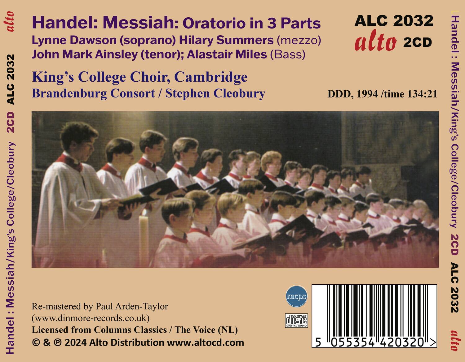 Handel: Messiah: Oratorio in 3 Parts  
Lynne Dawson (soprano), Hilary Summers (mezzo), John Mark Ainsley (tenor), Alastair Miles (Bass)  
King's College Choir, Cambridge  
Brandenburg Consort / Stephen Cleobury  

ALC 2032  
alto 2CD  

DDD, 1994 / time 134:21  

Re-mastered by Paul Arden-Taylor  
(www.dinmore-records.co.uk)  
Licensed from Columns Classics / The Voice (NL)  
© & ℗ 2024 Alto Distribution www.alto-cd.com  

Handel: Messiah/King's College/Cleobury 2CD ALC 2032 alto  

5 055354 420320