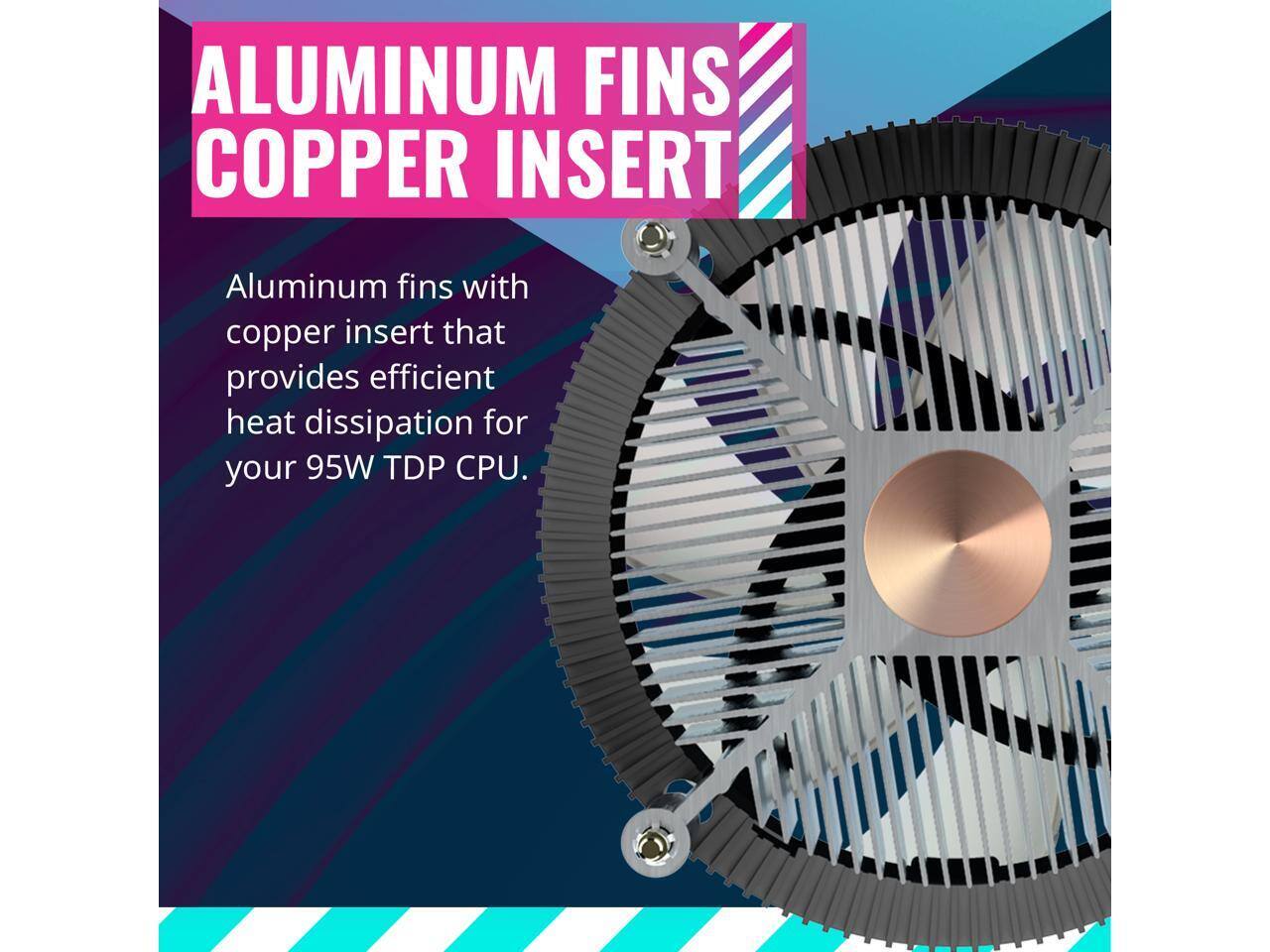 ALUMINUM FINS COPPER INSERT

Aluminum fins with copper insert that provides efficient heat dissipation for your 95W TDP CPU.