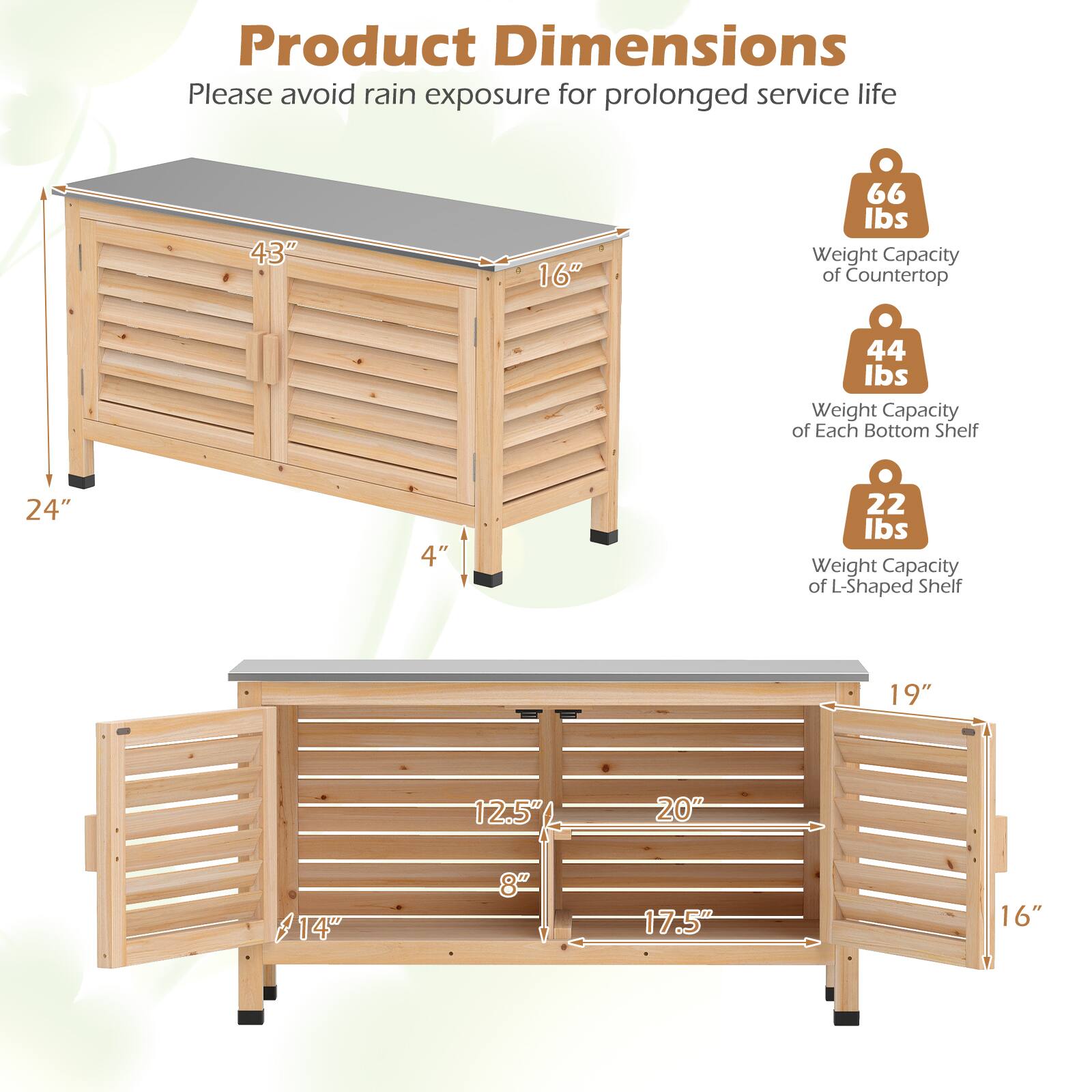 Product Dimensions  
Please avoid rain exposure for prolonged service life  

- 43" x 16"  
- 66 lbs Weight Capacity of Countertop  
- 24" x 4"  
- 44 lbs Weight Capacity of Each Bottom Shelf  
- 19" x 12.5" x 20"  
- 14" x 8" x 17.5" x 16"  
- 22 lbs Weight Capacity of L-Shaped Shelf