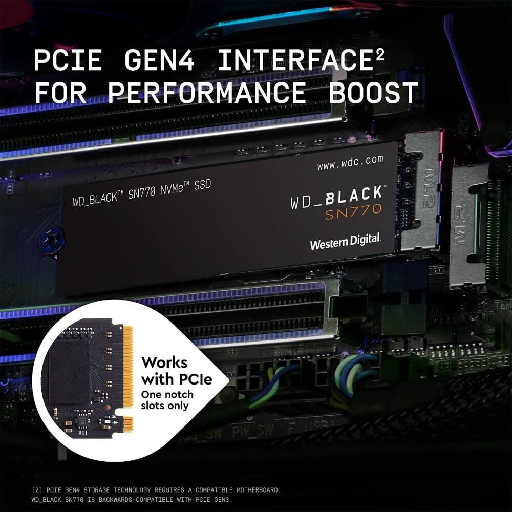 PCIE GEN4 INTERFACE2 FOR PERFORMANCE BOOST  
www.wdc.com  
NVMe™ SSD WD_BLACK™ SN770  
WD_BLACK™ SN770  
Western Digital  
M.2  
M.2  
Works with PCle One notch slots only  
PW_SW  
PW SW  
F USR  
[2] PCIE GEN4 STORAGE TECHNOLOGY REQUIRES A COMPATIBLE MOTHERBOARD.  
WD_BLACK SN770 IS BACKWARDS-COMPATIBLE WITH PCIE GEN3.