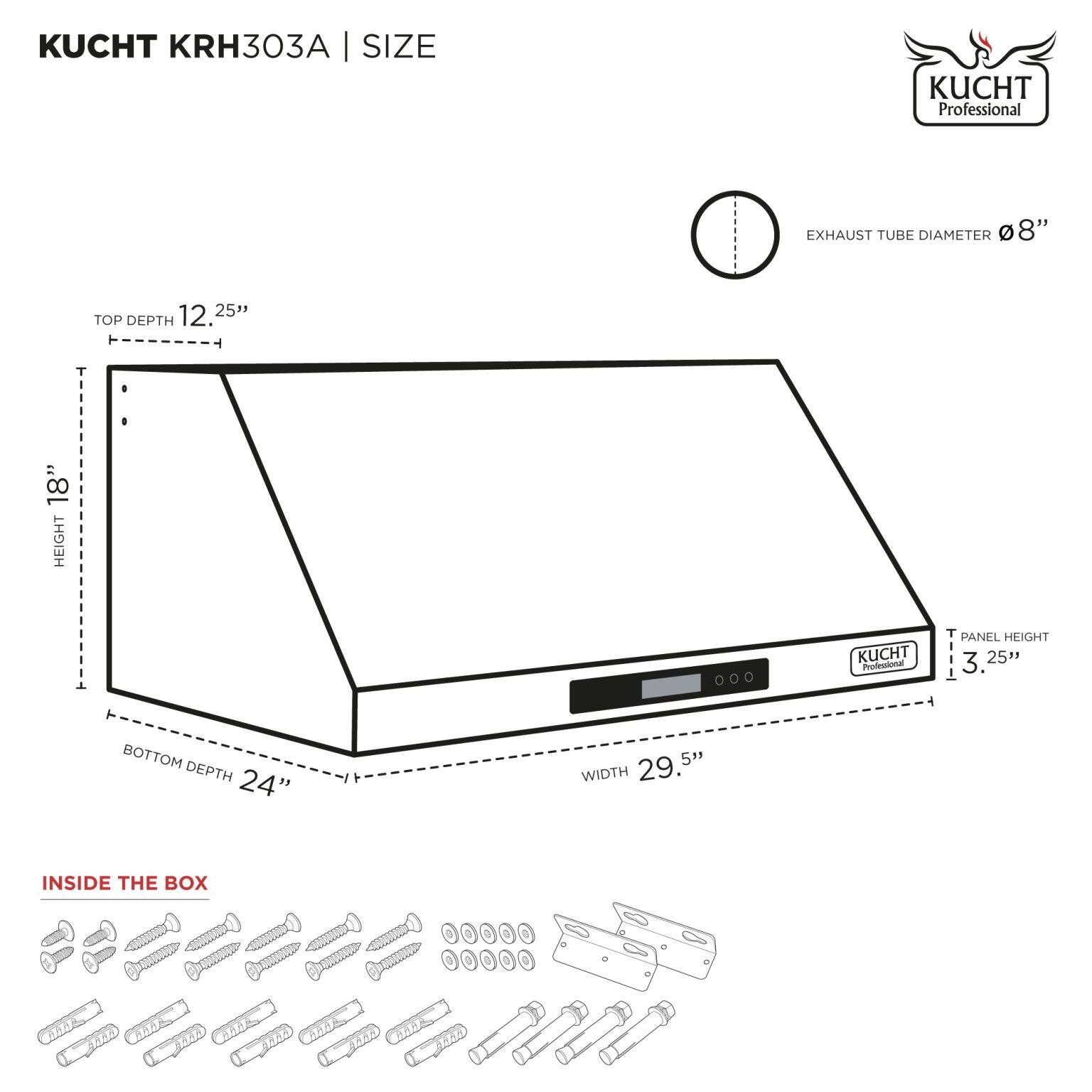 KUCHT KRH303A | SIZE

- EXHAUST TUBE DIAMETER: 8"
- TOP DEPTH: 12.25"
- HEIGHT: 18"
- PANEL HEIGHT: 3.25"
- WIDTH: 29.5"
- BOTTOM DEPTH: 24"

INSIDE THE BOX

[Diagram of screws, bolts, and other hardware]