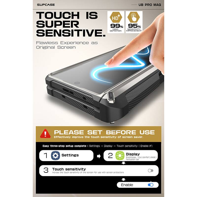 SUPCASE UB PRO MAG

TOUCH IS SUPER SENSITIVE

Flawless Experience as Original Screen

HD 99% HIGH DEFINITION
95% SENSITIVITY IMPROVEMENT

PLEASE SET BEFORE USE

Effectively improve the touch sensitivity of screen saver.

Easy three-step setup complete:
1. Settings
2. Display
3. Touch sensitivity

Settings → Display → Touch sensitivity (Enable)

Increase the touch sensitivity of the screen for use with screen protectors.

Enable