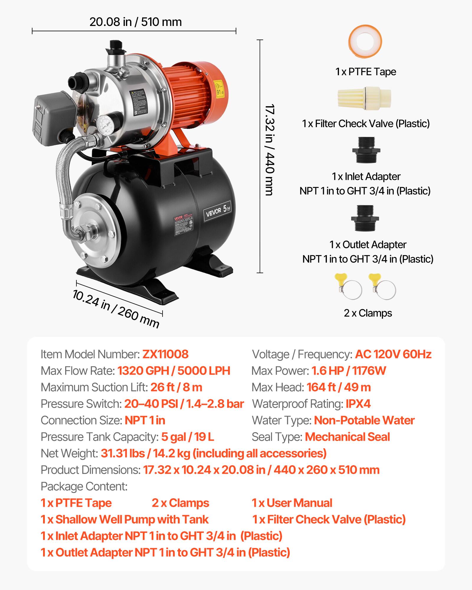 20.08 in/510 mm

VEVOR 5

17.32 in/440 mm

1x PTFE Tape
1x Filter Check Valve (Plastic)
1x Inlet Adapter NPT 1 in to GHT 3/4 in (Plastic)
1x Outlet Adapter NPT 1 in to GHT 3/4 in (Plastic)

10.24 in/260 mm

2 Clamps

Item Model Number: ZX11008
Voltage Frequency: AC 120V 60Hz
Max Flow Rate: 1320 GPH/5000 LPH
Max Power: 1.6 HP/1176W
Maximum Suction Lift: 26 ft/8 m
Max Head: 164 ft/49 m
Pressure Switch: 20-40 PSI/1.4-2.8 bar
Waterproof Rating: IPX4
Connection Size: NPT 1 in
Water Type: Non-Potable Water
Pressure Tank Capacity: 5 gal/19 L
Seal Type: Mechanical Seal
Net