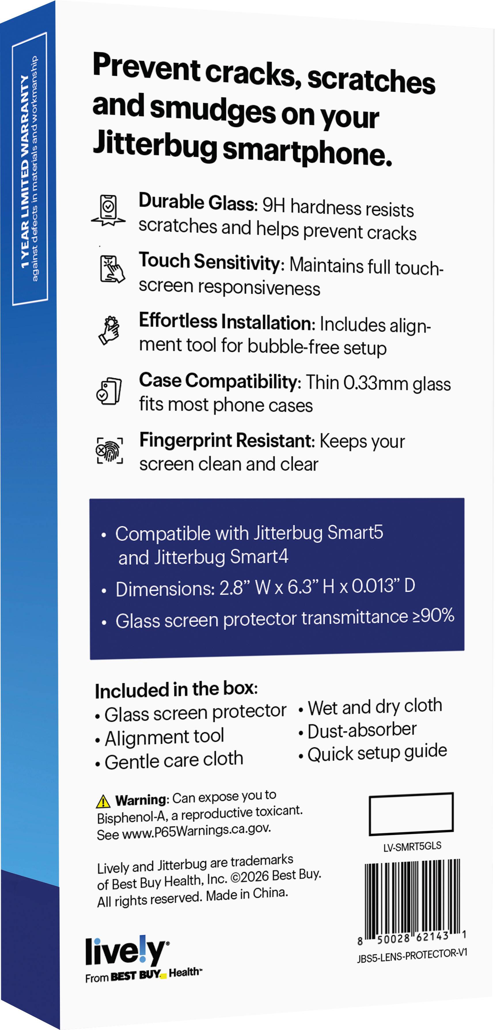 workmanship WARRANTY and materials LIMITED in defects YEAR 1 against

Prevent cracks, scratches and smudges on your Jitterbug smartphone. Durable Glass: 9H hardness resists scratches and helps prevent cracks Touch Sensitivity: Maintains full touch- screen responsiveness Effortless Installation: Includes alignment tool for bubble-free setup Case Compatibility: Thin 0.33mm glass fits most phone cases Fingerprint Resistant: Keeps your screen clean and clear

Compatible with Jitterbug Smart5 and Jitterbug Smart4 Dimensions: 2.8" W X 6.3" H X 0.013" D Glass screen protector transmittance 90%

Included in the box: Wet and dry cloth Glass screen protector tool Dust-absorber Alignment cloth Quick setup guide Gentle care

Can expose you to Warning: a reproductive toxicant. Bisphenol-A, See www.P65Warnings.ca.gov. Jitterbug are trademarks Lively and Health, Inc. 2026 Best Buy. of Best Buy reserved. Made in China. All rights

LV-SMRT5GLS
lively BEST BUY Hea