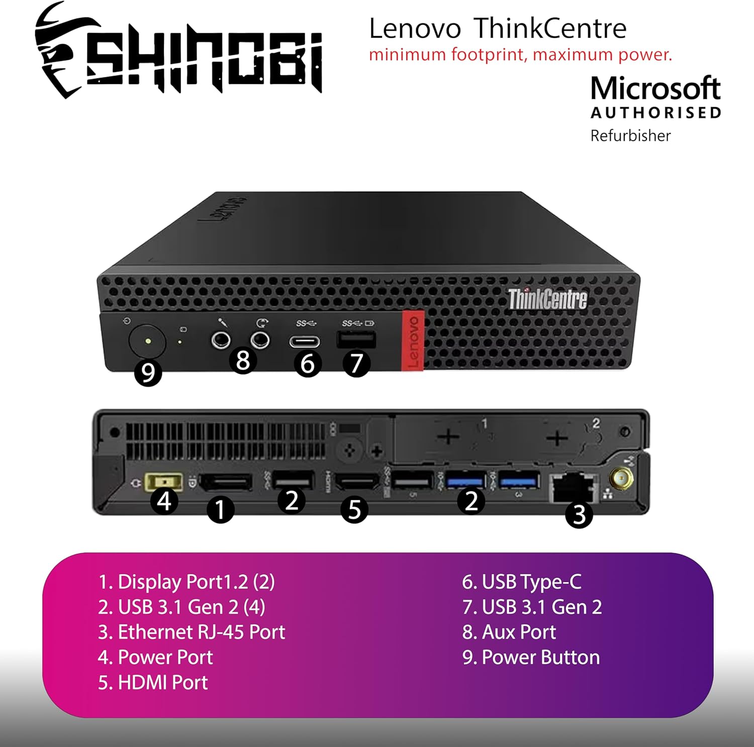 Lenovo ThinkCentre T SHINOBI  
minimum footprint, maximum Microsoft power.  
AUTHORISED Refurbisher LeNt  

1. Display Port1.2 (2)  
2. USB 3.1 Gen 2 (4)  
3. Ethernet RJ-45 Port  
4. Power Port  
5. HDMI Port  
6. USB Type-C  
7. USB 3.1 Gen 2  
8. Aux Port  
9. Power Button