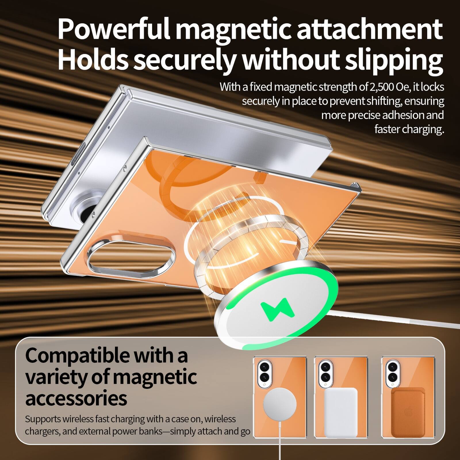 Powerful magnetic attachment  
Holds securely without slipping  
With a fixed magnetic strength of 2,500 Oe, it locks securely in place to prevent shifting, ensuring more precise adhesion and faster charging.  

Compatible with a variety of magnetic accessories  
Supports wireless fast charging with a case on, wireless chargers, and external power banks—simply attach and go