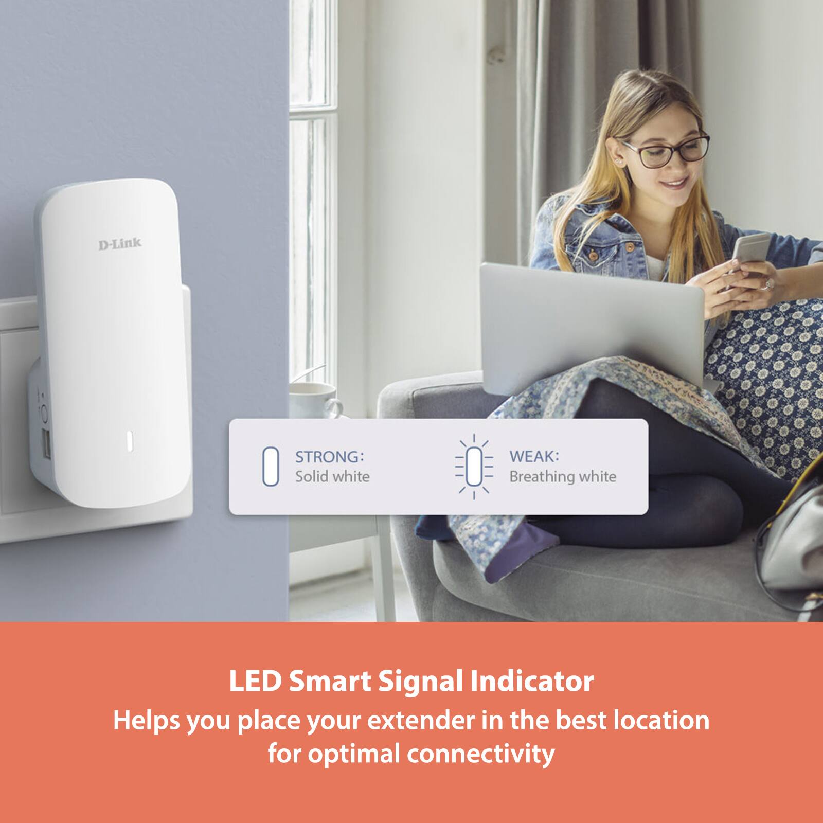 D-Link STRONG: Solid white  
WEAK: Breathing white  

LED Smart Signal Indicator  
Helps you place your extender in the best location for optimal connectivity