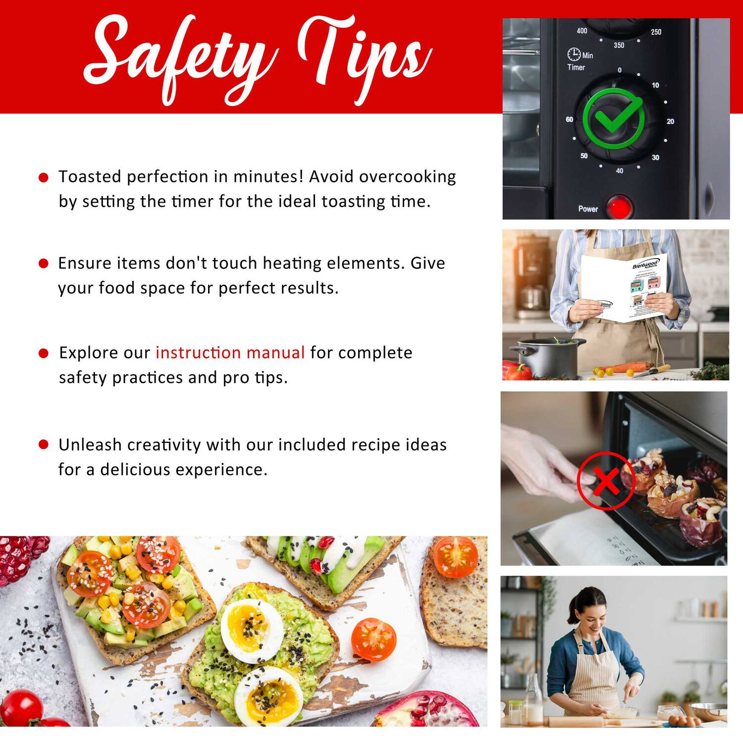 Safety Tips

- Toasted perfection in minutes! Avoid overcooking by setting the timer for the ideal toasting time.
- Ensure items don't touch heating elements. Give your food space for perfect results.
- Explore our instruction manual for complete safety practices and pro tips.
- Unleash creativity with our included recipe ideas for a delicious experience.