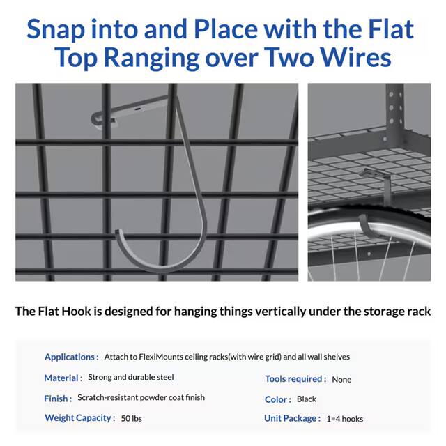 Snap into and Place with the Flat Top Ranging over Two Wires

The Flat Hook is designed for hanging things vertically under the storage rack

Applications: Attach to FlexiMounts ceiling racks (with wire grid) and all wall shelves

Material: Strong and durable steel

Tools required: None

Finish: Scratch-resistant powder coat finish

Color: Black

Weight Capacity: 50 lbs

Unit Package: 1 = 4 hooks