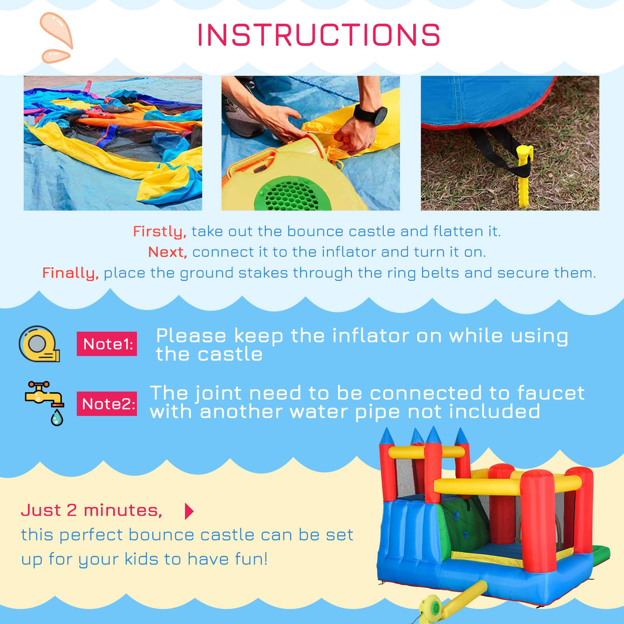 **INSTRUCTIONS**

Firstly, take out the bounce castle and flatten it.  
Next, connect it to the inflator and turn it on.  
Finally, place the ground stakes through the ring belts and secure them.

**Note 1:** Please keep the inflator on while using the castle.

**Note 2:** The joint need to be connected to faucet with another water pipe not included.

Just 2 minutes, this perfect bounce castle can be set up for your kids to have fun!