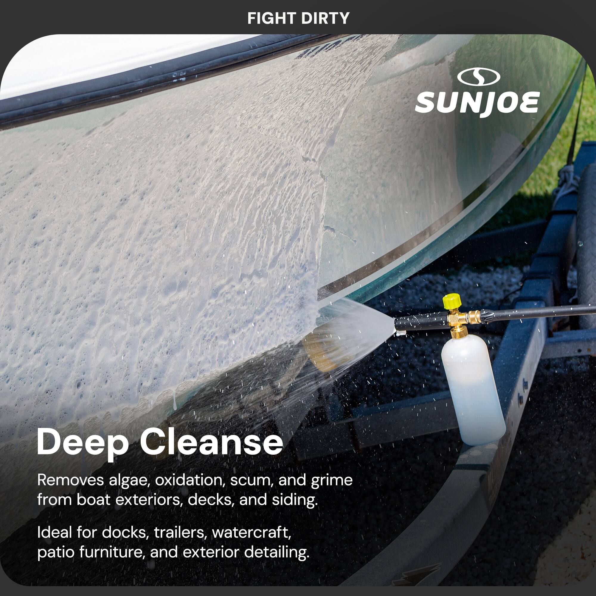 FIGHT DIRTY  
SUNJOE  

Deep Cleanse  
Removes algae, oxidation, scum, and grime from boat exteriors, decks, and siding.  
Ideal for docks, trailers, watercraft, patio furniture, and exterior detailing.