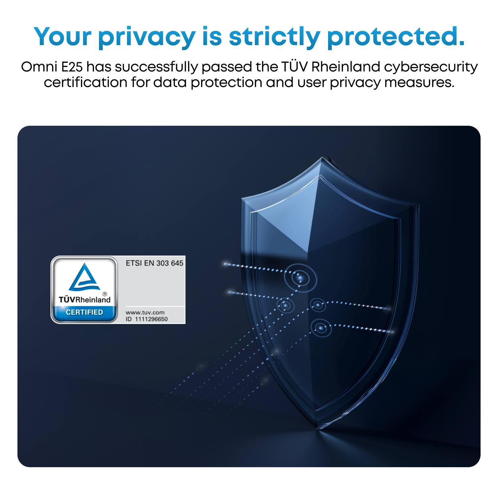 Your privacy is strictly protected. Omni E25 has successfully passed the TÜV Rheinland cybersecurity certification for data protection and user privacy measures. ETSI EN 303 645 de TÜV Rheinland CERTIFIED www.tuv.com I0 1111296650