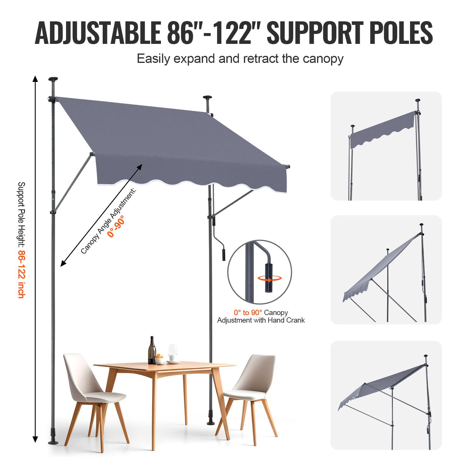 ADJUSTABLE 86"-122" SUPPORT POLES Easily expand and retract the canopy

Support Pole Height: 86-122 inch

Adjustment: Canopy Angle 0-90

Canopy Adjustment with Hand Crank