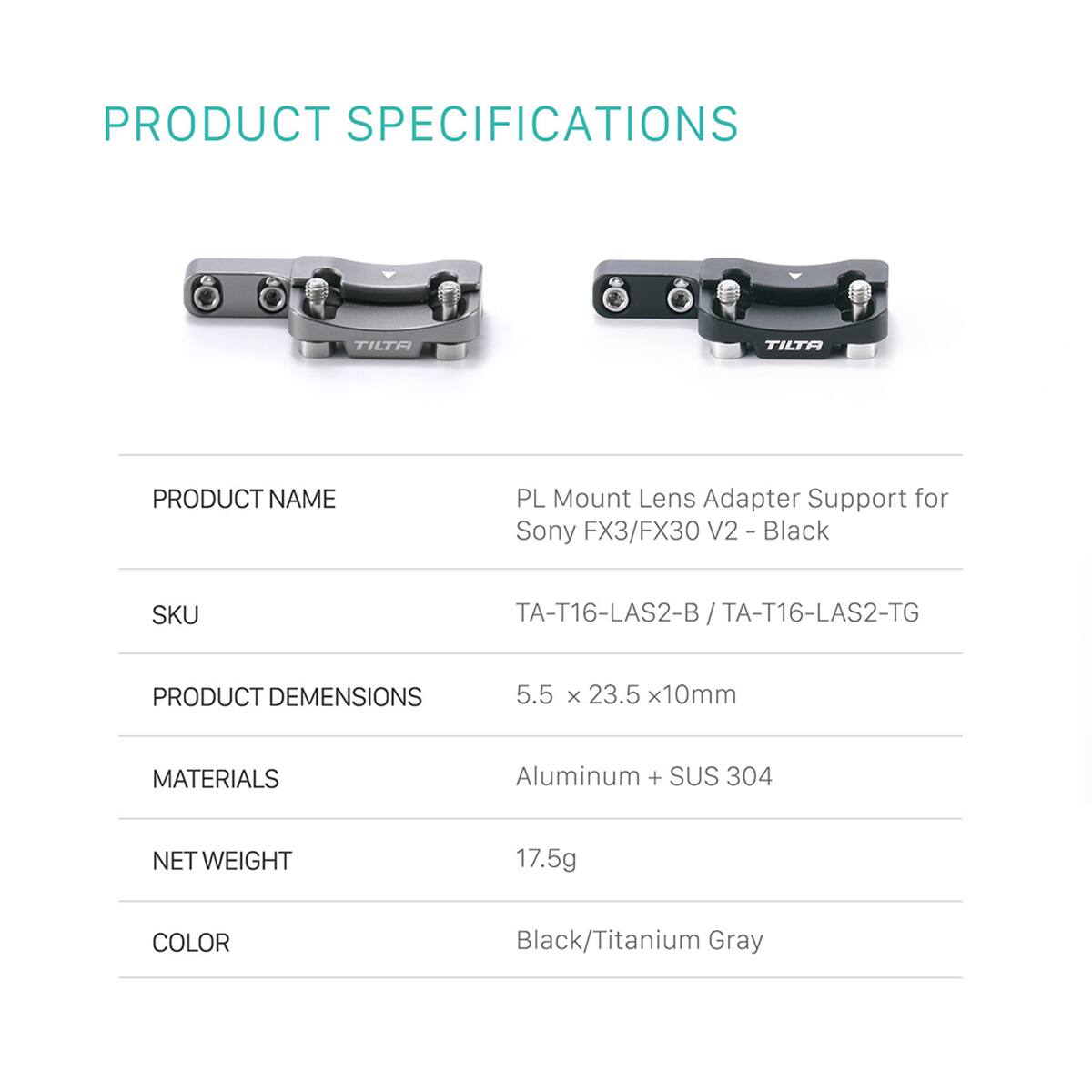 PRODUCT SPECIFICATIONS

PRODUCT NAME
PL Mount Lens Adapter Support for Sony FX3/FX30 V2 - Black

SKU
TA-T16-LAS2-B / TA-T16-LAS2-TG

PRODUCT DIMENSIONS
5.5 x 23.5 x 10mm

MATERIALS
Aluminum + SUS 304

NET WEIGHT
17.5g

COLOR
Black/Titanium Gray