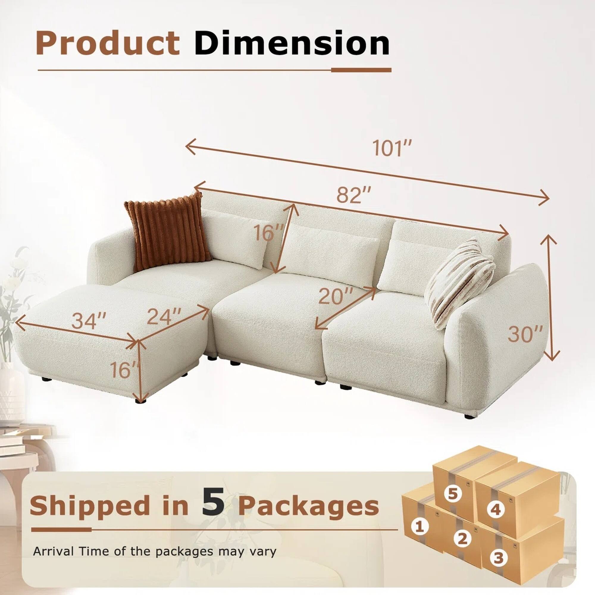 Product Dimension: 101" x 82" x 30" x 34" x 24" x 20" x 16" x 16"

Shipped in 5 Packages

Arrival Time of the packages may vary
