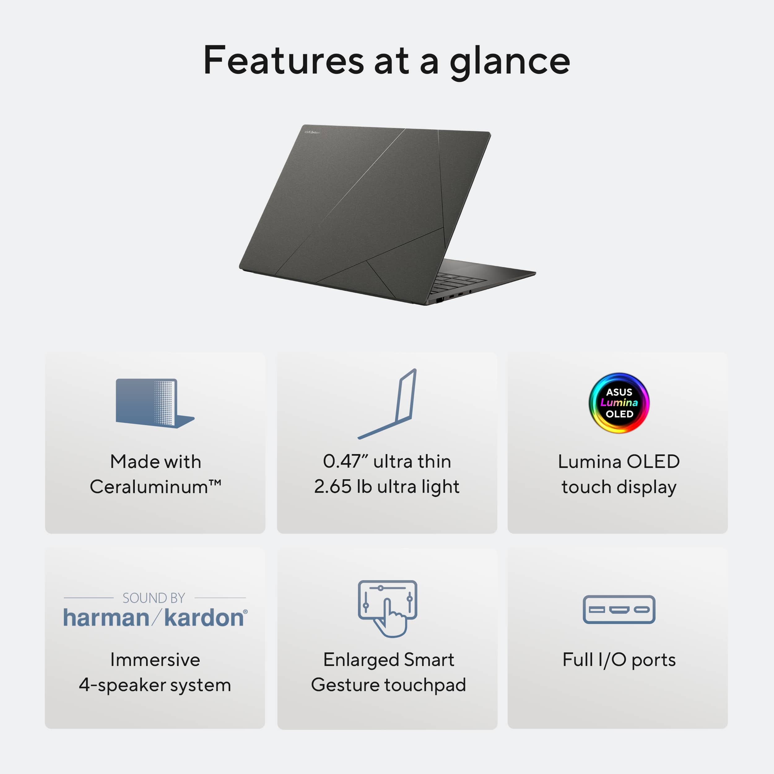 Features at a glance:
1. ASUS Lumina OLED: Made with Ceraluminum, 0.47" ultra thin, 2.65 lb ultra light, Lumina OLED touch display.
2. Sound by harman/kardon: Immersive 4-speaker system.
3. Enlarged Smart Gesture touchpad.
4. Full 1/O ports.