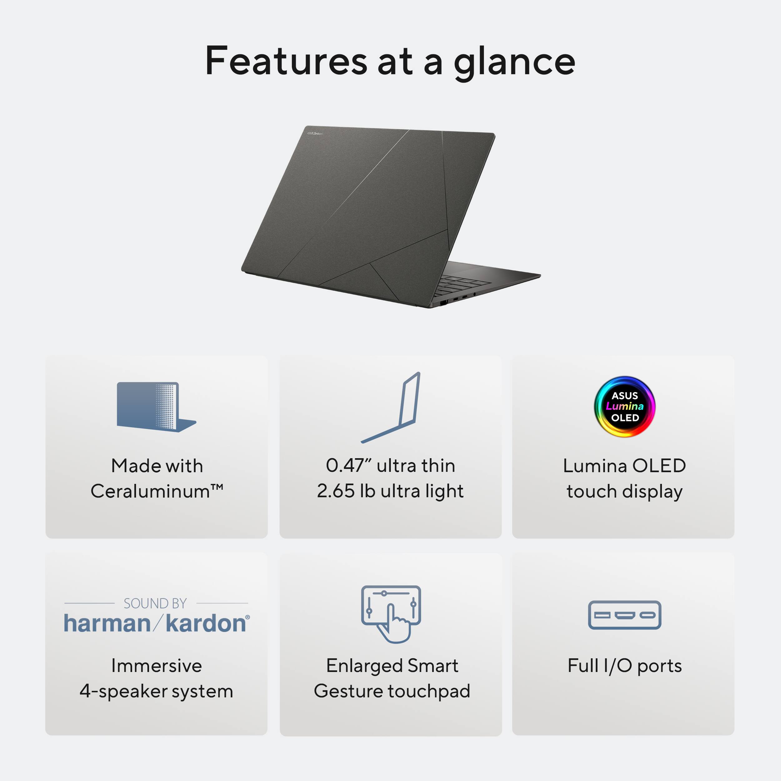 Features at a glance:

1. ASUS Lumina OLED: Made with Ceraluminum, 0.47" ultra thin, 2.65 lb ultra light, Lumina OLED touch display.
2. Sound by harman/kardon: Immersive 4-speaker system.
3. Enlarged Smart Gesture touchpad.
4. Full 1/O ports.
