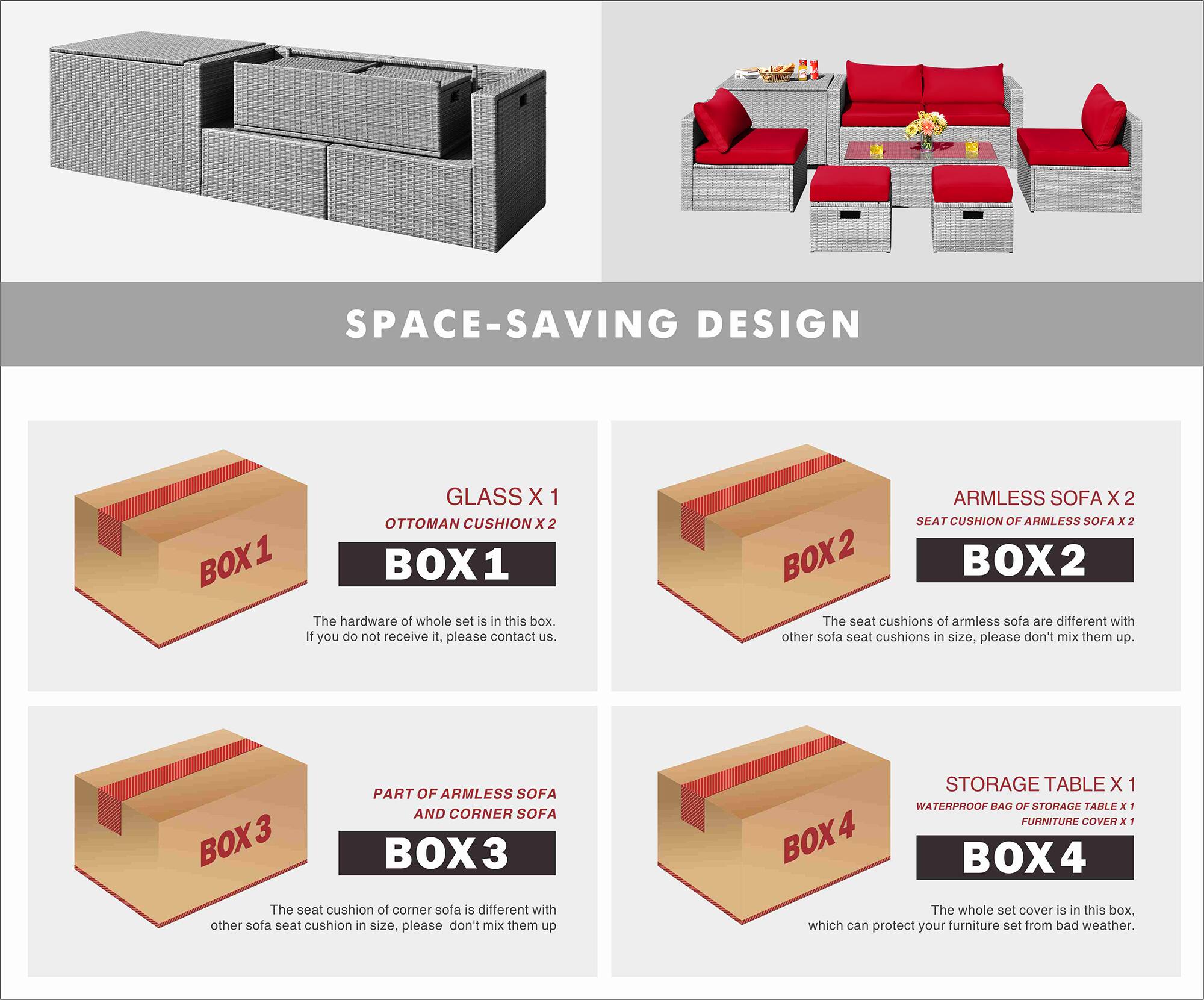 SPACE-SAVING DESIGN

BOX 1
- GLASS X 1
- OTTOMAN CUSHION X 2

The hardware of the whole set is in this box. If you do not receive it, please contact us.

BOX 2
- ARMLESS SOFA X 2
- SEAT CUSHION OF ARMLESS SOFA X 2

The seat cushions of armless sofa are different with other sofa seat cushions in size, please don't mix them up.

BOX 3
- PART OF ARMLESS SOFA AND CORNER SOFA

The seat cushion of corner sofa is different with other sofa seat cushion in size, please don't mix them up.

BOX 4
- STORAGE TABLE X 1
- WATERPROOF BAG OF STORAGE TABLE X 1
- FURNITURE COVER X 1

The whole set cover is in this box, which can protect your furniture set from bad weather.