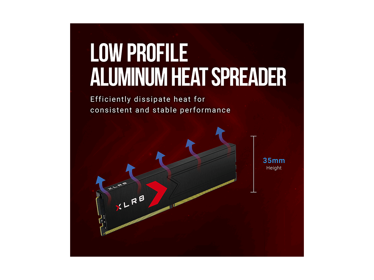 LOW PROFILE ALUMINUM HEAT SPREADER  
Efficiently dissipate heat for consistent and stable performance  
35mm Height