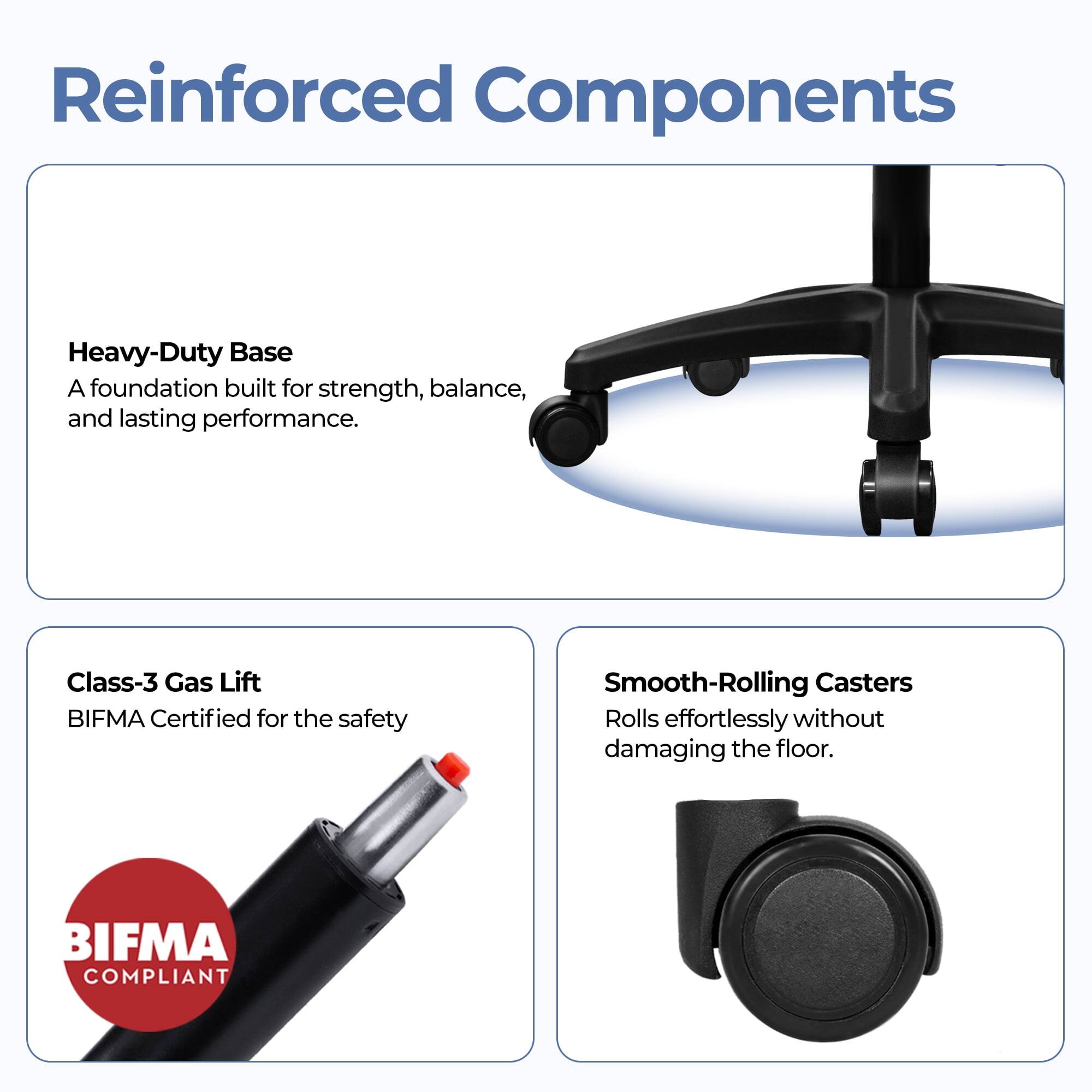 Reinforced Components

Heavy-Duty Base  
A foundation built for strength, balance, and lasting performance.

Class-3 Gas Lift  
BIFMA Certified for the safety

Smooth-Rolling Casters  
Rolls effortlessly without damaging the floor.

BIFMA COMPLIANT