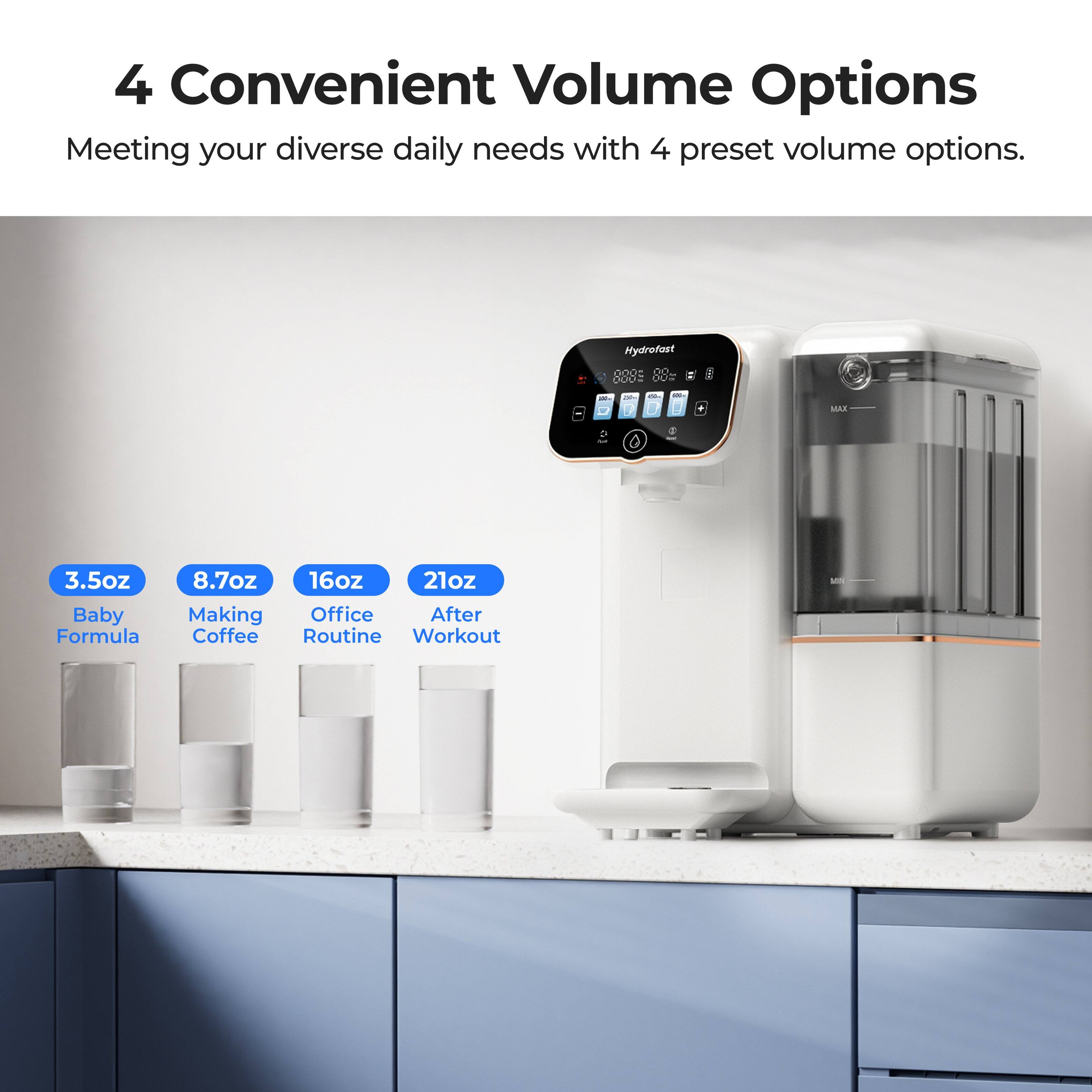 4 Convenient Volume Options  
Meeting your diverse daily needs with 4 preset volume options.  

Hydrofast 8889  

3.5oz Baby Formula  
8.7oz Making Coffee  
16oz Office Routine  
21oz After Workout
