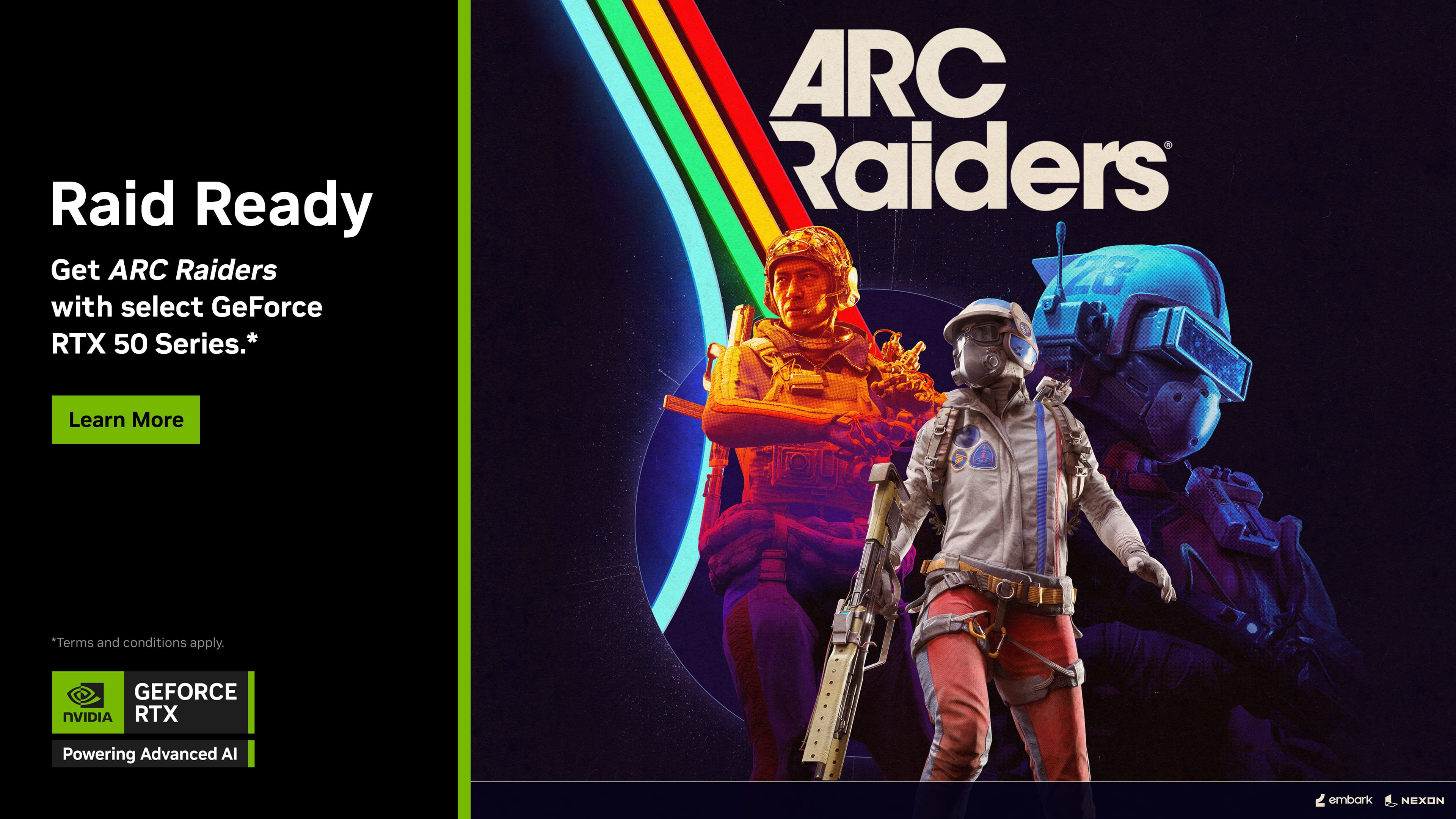 Raid Ready  
Get ARC Raiders with select GeForce RTX 50 Series.*  
Learn More  

*Terms and conditions apply.  

GEFORCE NVIDIA RTX  
Powering Advanced AI  

ARC Raiders  

embark | NEXON