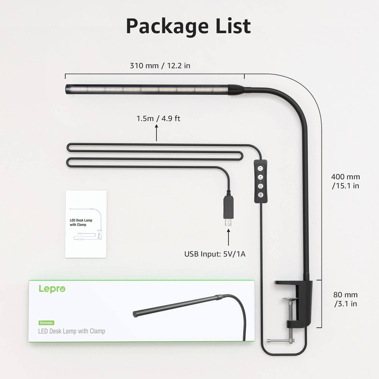 Package List

- 310 mm / 12.2 in
- 1.5m / 4.9 ft
- 400 mm / 15.1 in
- USB Input: 5V/1A
- 80 mm / 3.1 in

Lepre
Dimmable LED Desk Lamp with Clamp