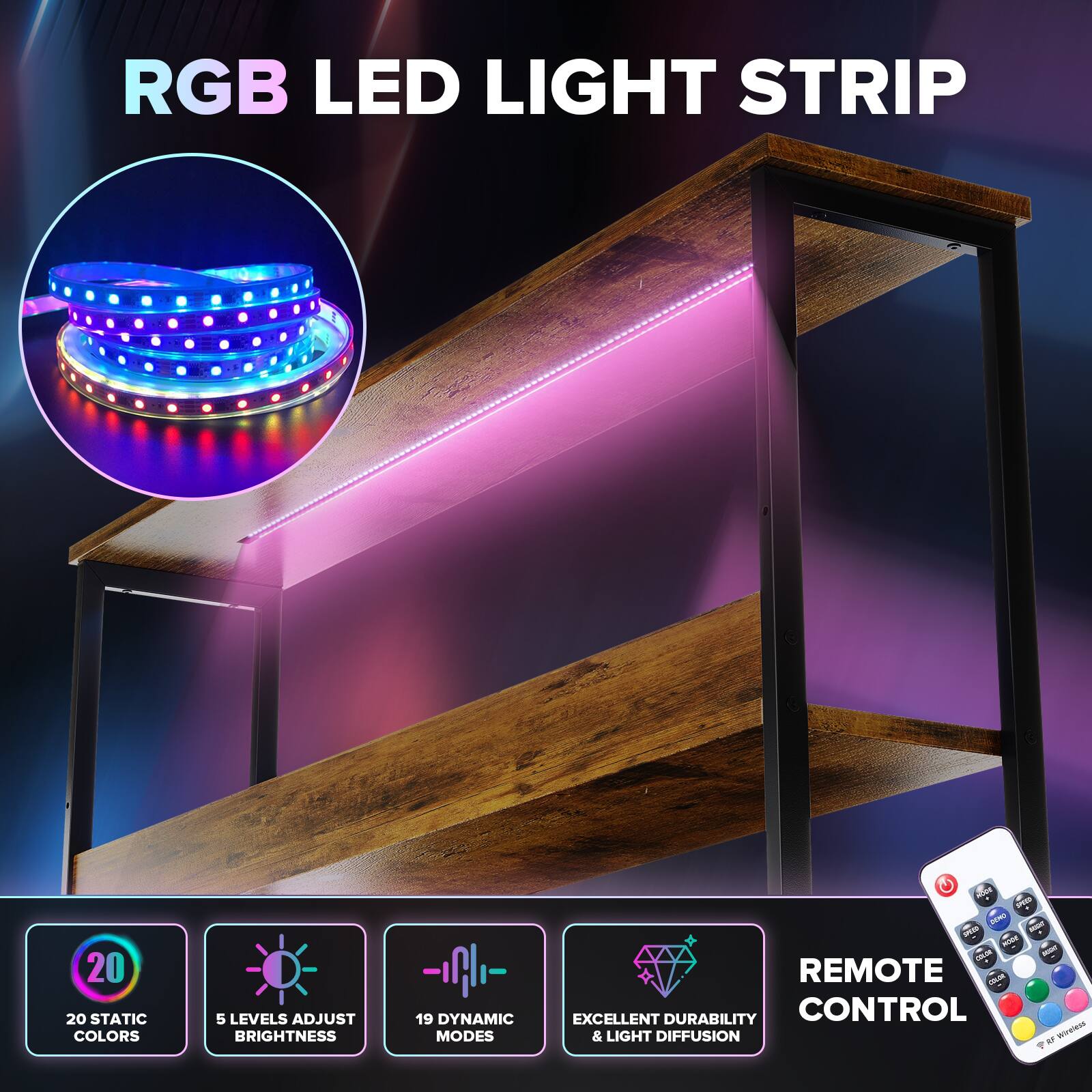 RGB LED LIGHT STRIP

20 STATIC COLORS
5 LEVELS ADJUST BRIGHTNESS
19 DYNAMIC MODES
EXCELLENT DURABILITY & LIGHT DIFFUSION
REMOTE CONTROL
