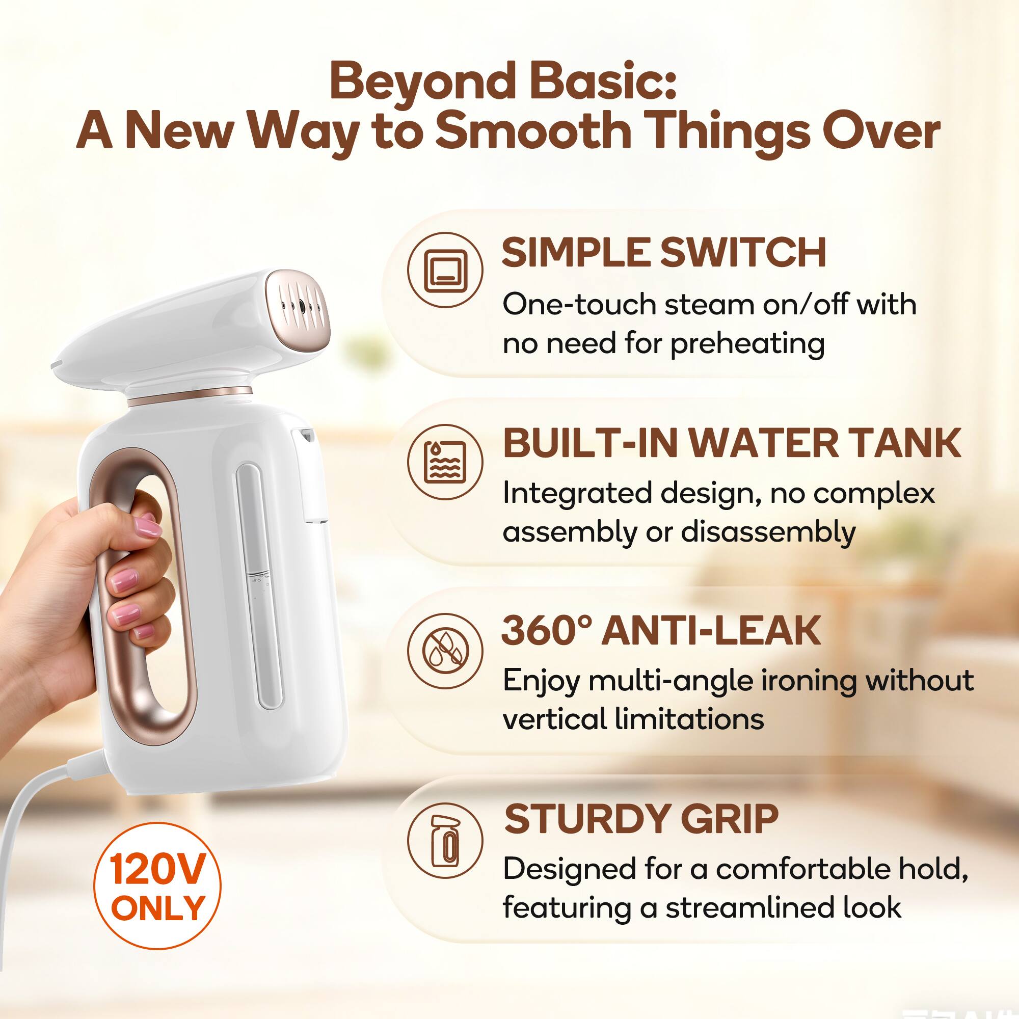 Beyond Basic: A New Way to Smooth Things Over

- SIMPLE SWITCH: One-touch steam on/off with no need for preheating
- BUILT-IN WATER TANK: Integrated design, no complex assembly or disassembly
- 360° ANTI-LEAK: Enjoy multi-angle ironing without vertical limitations
- STURDY GRIP: Designed for a comfortable hold, featuring a streamlined look

120V ONLY