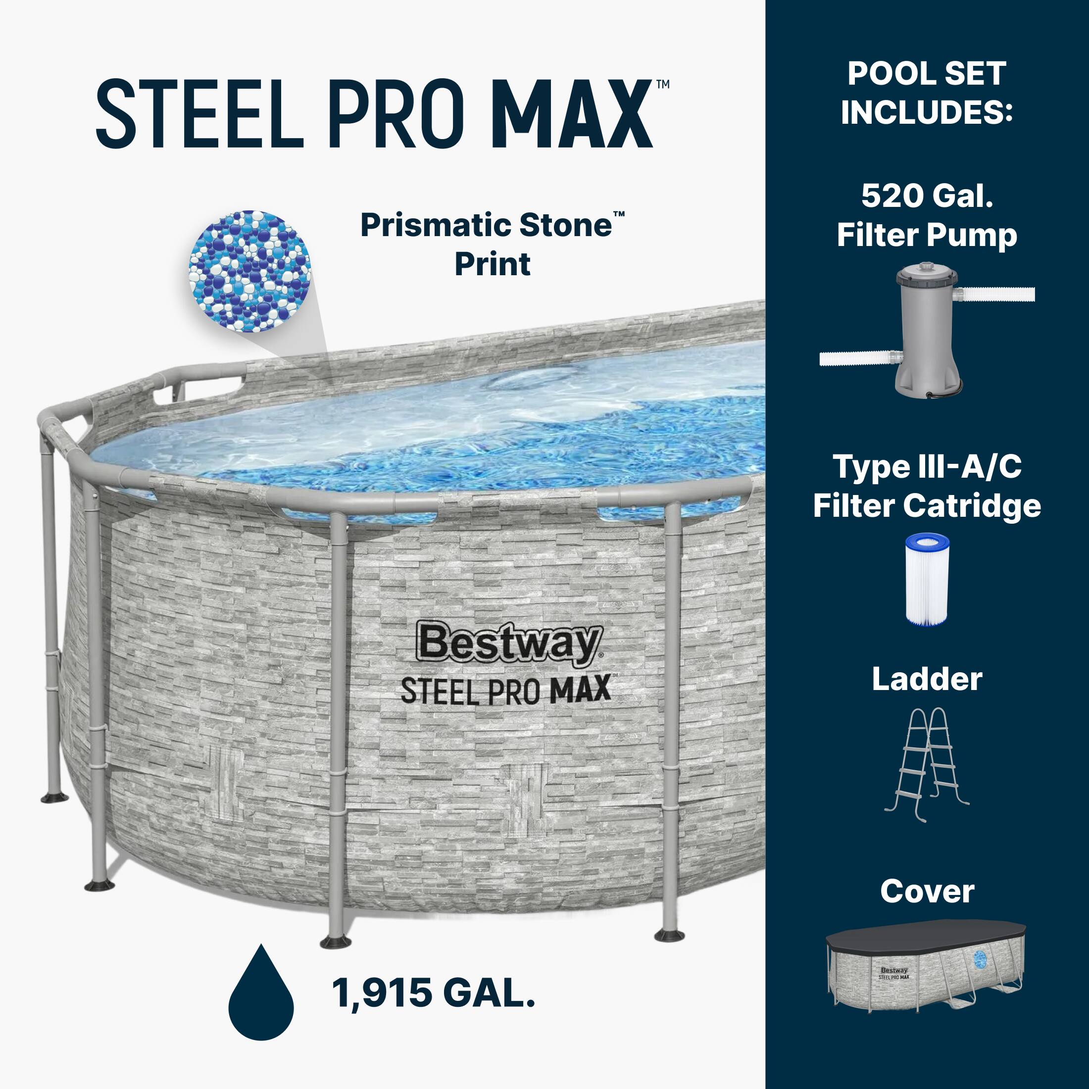 STEEL PRO MAX  
Prismatic Stone™ Print  

POOL SET INCLUDES:  
- 520 Gal. Filter Pump  
- Type III-A/C Filter Cartridge  
- Ladder  
- Cover  

1,915 GAL.