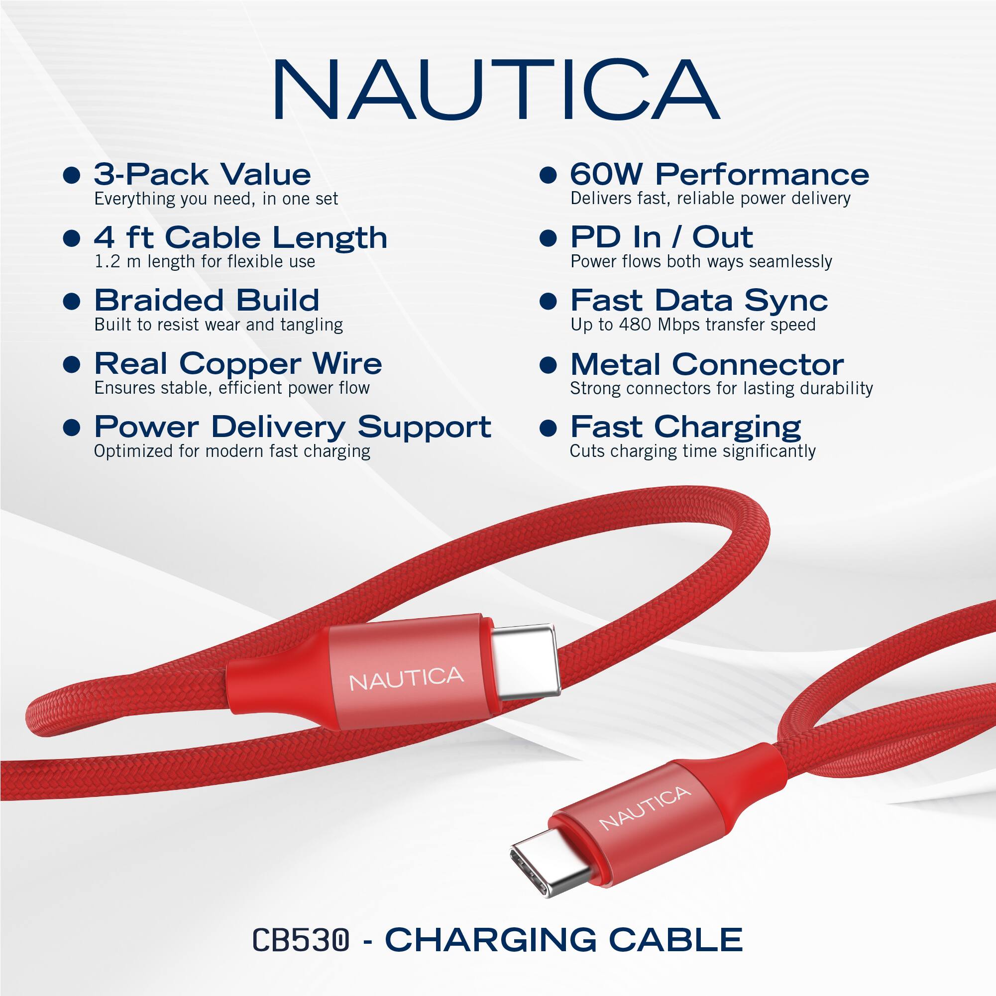 NAUTICA

- 3-Pack Value
  - Everything you need, in one set

- 4 ft Cable Length
  - 1.2 m length for flexible use

- Braided Build
  - Built to resist wear and tangling

- Real Copper Wire
  - Ensures stable, efficient power flow

- Power Delivery Support
  - Optimized for modern fast charging

- 60W Performance
  - Delivers fast, reliable power delivery

- PD In / Out
  - Power flows both ways seamlessly

- Fast Data Sync
  - Up to 480 Mbps transfer speed

- Metal Connector
  - Strong connectors for lasting durability

- Fast Charging
  - Cuts charging time significantly

NAUTICA CB530 - CHARGING CABLE
