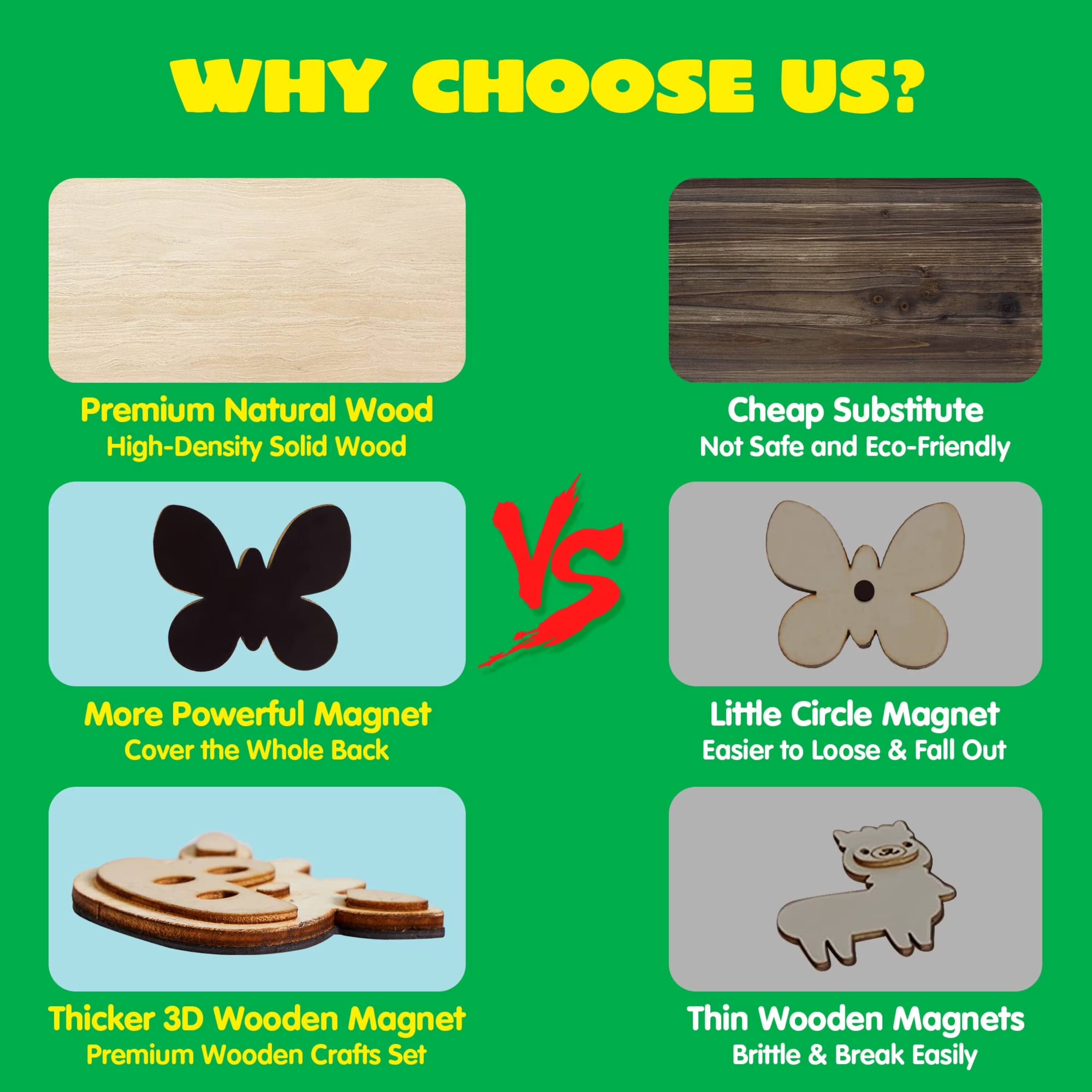 WHY CHOOSE US?

- Premium Natural Wood High-Density Solid Wood
- Cheap Substitute Not Safe and Eco-Friendly
- More Powerful Magnet Cover the Whole Back
- Little Circle Magnet Easier to Loose & Fall Out
- Thicker 3D Wooden Magnet Premium Wooden Crafts Set
- Thin Wooden Magnets Brittle & Break Easily