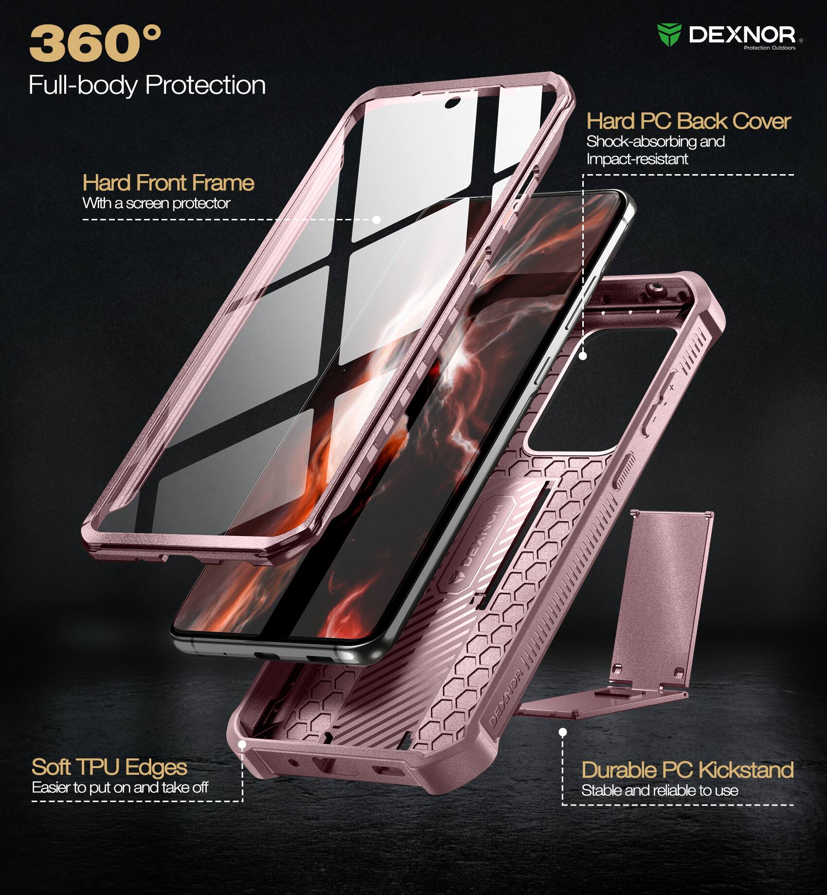360° Full-body Protection

- Hard Front Frame
  - With a screen protector

- Hard PC Back Cover
  - Shock-absorbing and Impact-resistant

- Soft TPU Edges
  - Easier to put on and take off

- Durable PC Kickstand
  - Stable and reliable to use

DEXNOR
Protection Outfitters