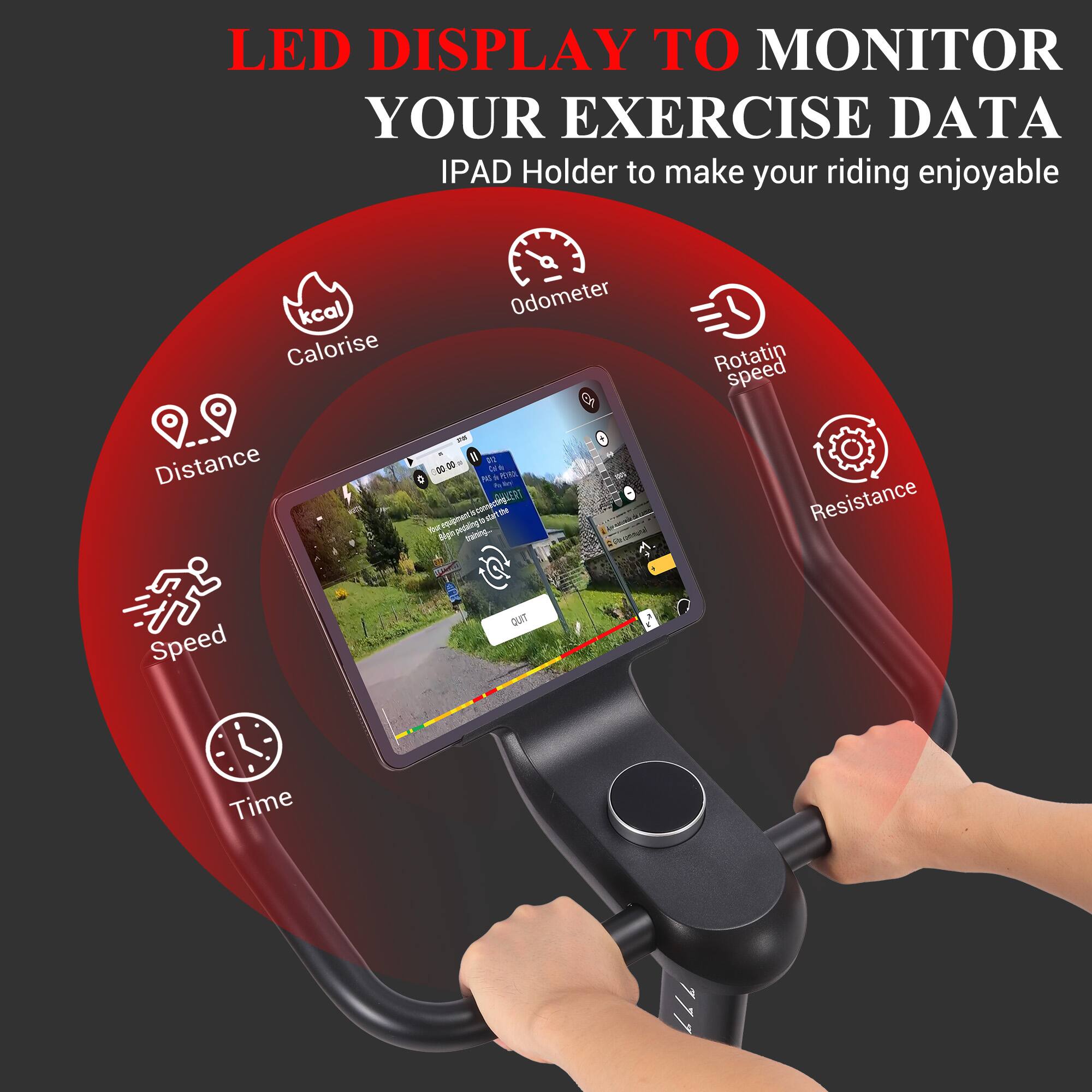 LED DISPLAY TO MONITOR YOUR EXERCISE DATA  
IPAD Holder to make your riding enjoyable  

- kcal  
- Calorise  
- Distance  
- Speed  
- Odometer  
- Rotating Speed  
- Resistance  
- Time