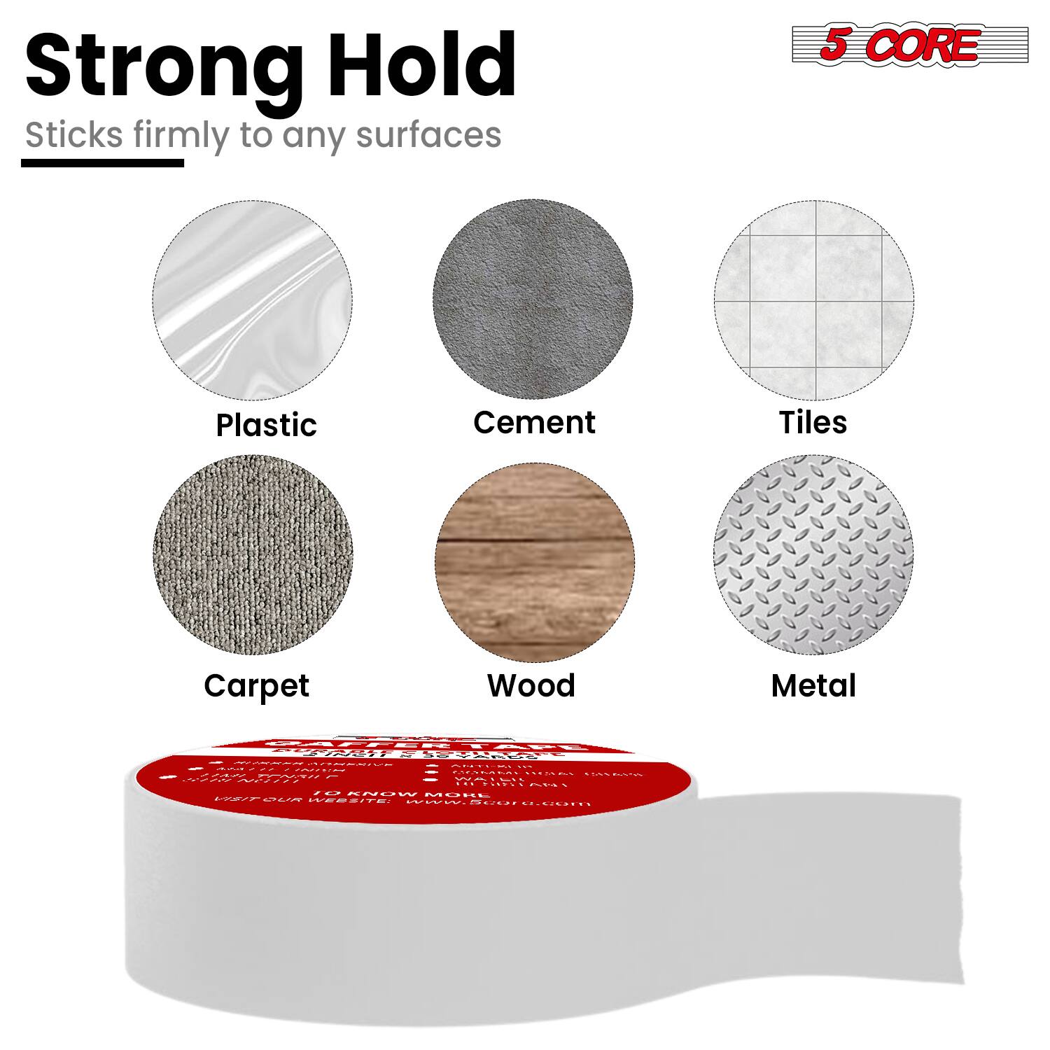 Strong Hold  
Sticks firmly to any surfaces  

5 CORE  

Plastic  
Cement  
Tiles  
Carpet  
Wood  
Metal  

www.5core.com