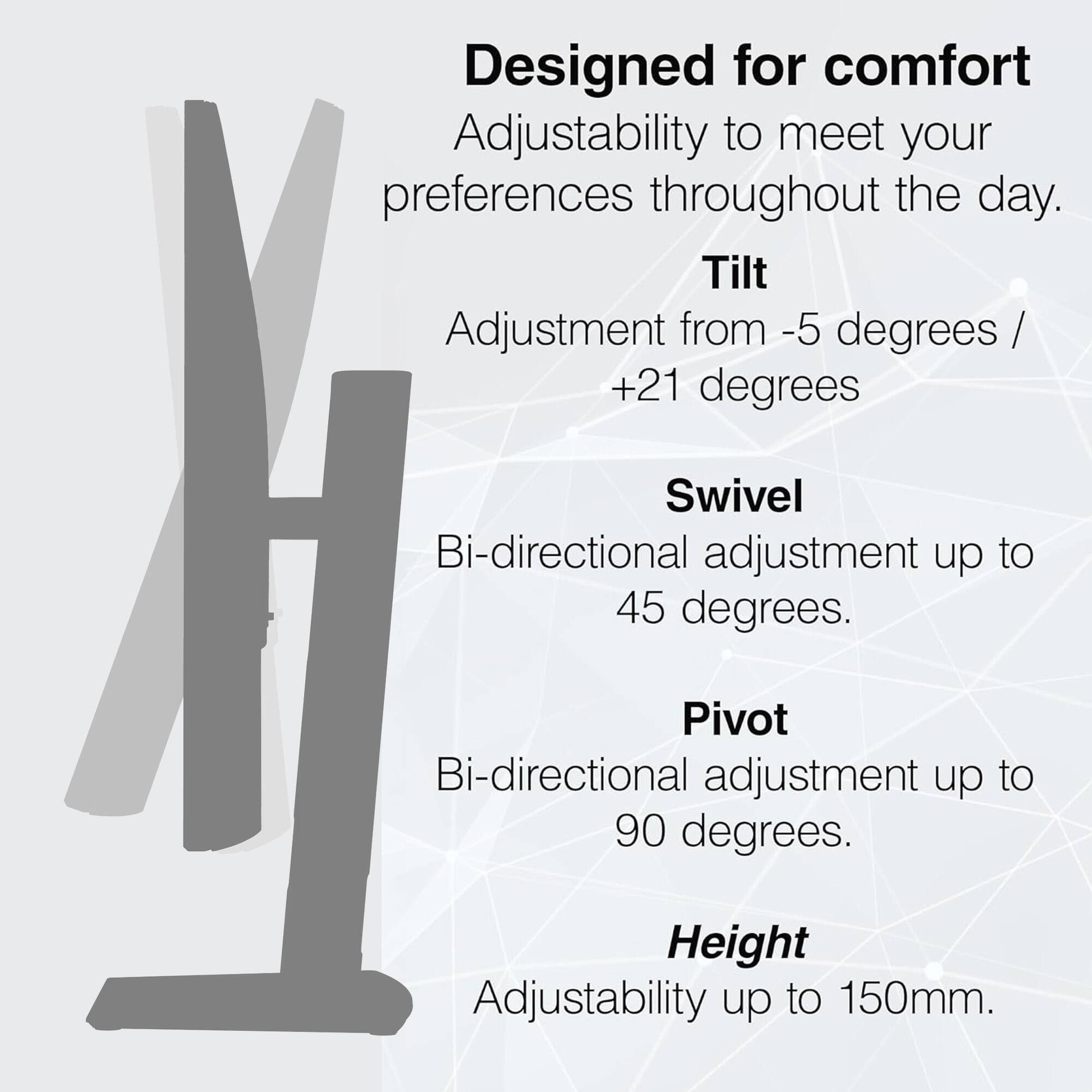 Designed for comfort  
Adjustability to meet your preferences throughout the day.  

Tilt  
Adjustment from -5 degrees / +21 degrees  

Swivel  
Bi-directional adjustment up to 45 degrees.  

Pivot  
Bi-directional adjustment up to 90 degrees.  

Height  
Adjustability up to 150mm.