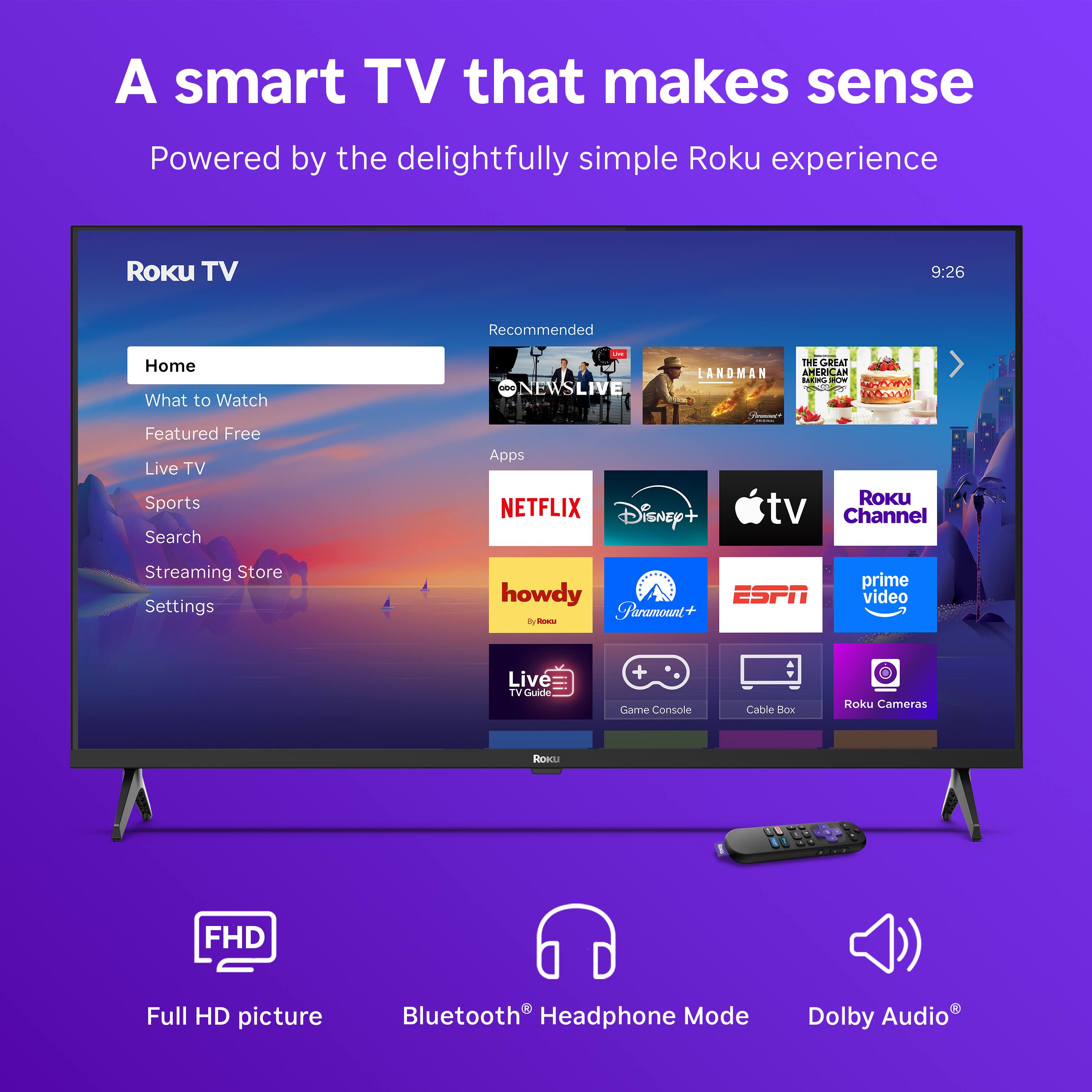 A smart TV that makes sense  
Powered by the delightfully simple Roku experience  

Roku TV  
Home  
What to Watch  
Featured Free  
Live TV  
Sports  
Search  
Streaming Store  
Settings  

Recommended  
NEWS LIVE  
THE GREAT LANDMAN  
AMERICAN BORN FREE  

Apps  
NETFLIX  
Disney+  
Apple TV  
Roku Channel  
dy  
Paramount+  
ESPN  
prime video  
howdy  
Live TV Guide  
Game Console  
Cable Box  
Roku Cameras  

FHD Full HD picture  
Bluetooth® Headphone Mode  
Dolby Audio®