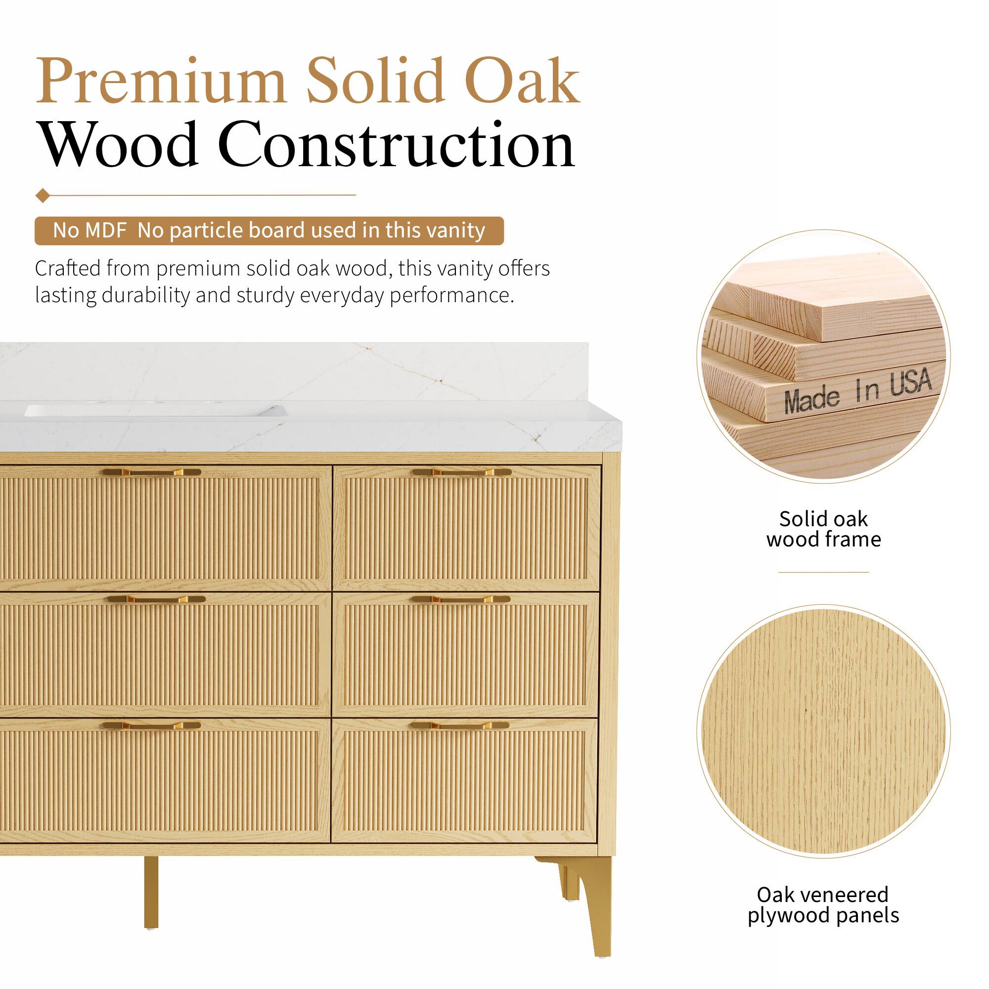 Premium Solid Oak Wood Construction  
No MDF No particle board used in this vanity  
Crafted from premium solid oak wood, this vanity offers lasting durability and sturdy everyday performance.  
In USA  
Made Solid oak wood frame  
Oak veneered plywood panels