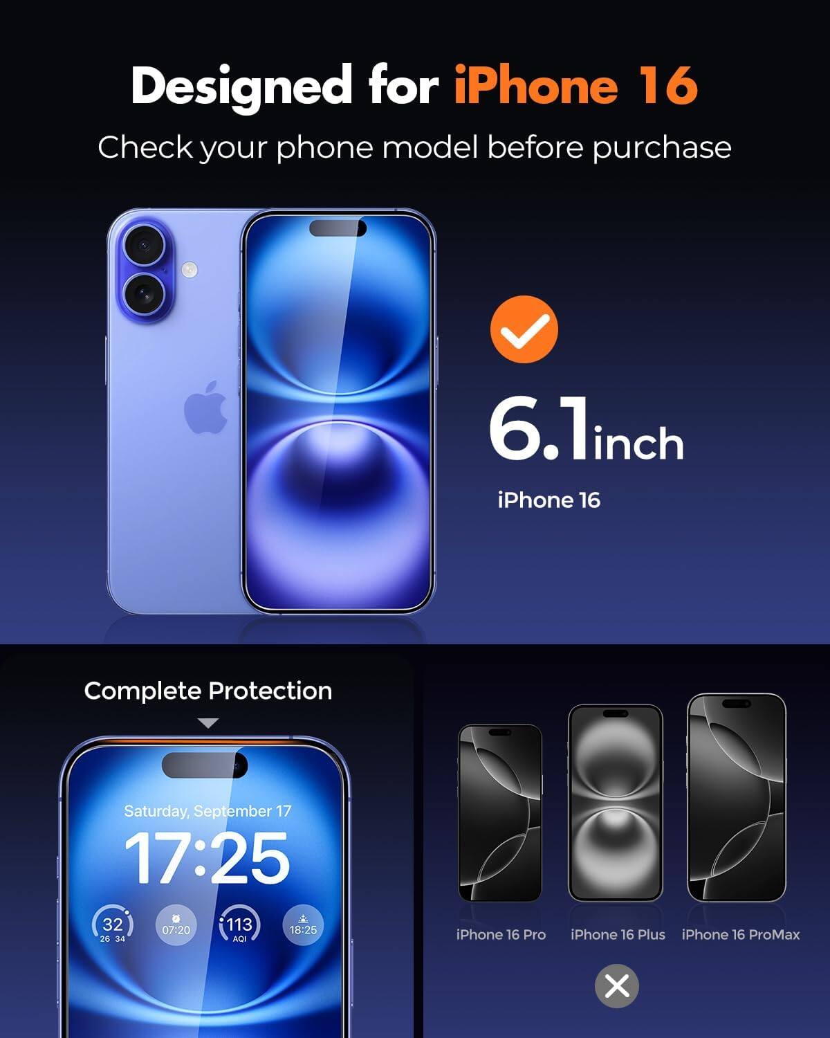 Designed for iPhone 16  
Check your phone model before purchase

6.1inch iPhone 16  
Complete Protection

Saturday, September 17 17:25  
32 07:20 113 18:25 28 34 AQI

iPhone 16 Pro  
iPhone 16 Plus  
iPhone 16 ProMax