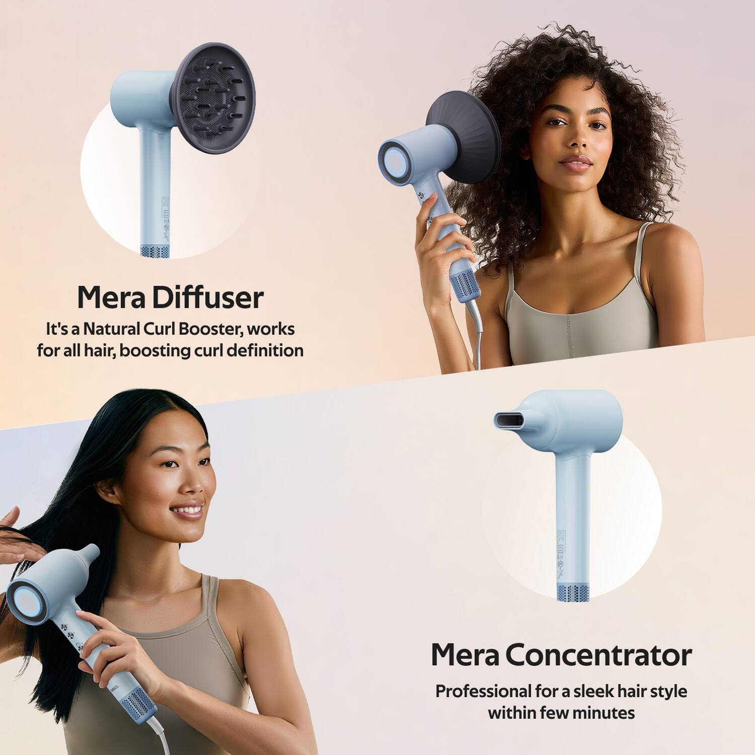 Mera Diffuser  
It's a Natural Curl Booster, works for all hair, boosting curl definition  

Mera Concentrator  
Professional for a sleek hair style within few minutes