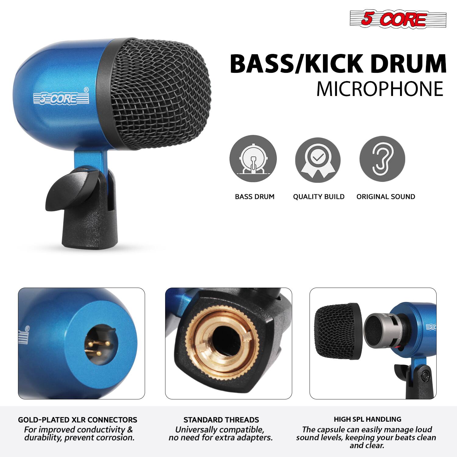 5 CORE  
BASS/KICK DRUM MICROPHONE  

- BASS DRUM  
- QUALITY BUILD  
- ORIGINAL SOUND  

GOLD-PLATED XLR CONNECTORS  
For improved conductivity & durability, prevent corrosion.  

STANDARD THREADS  
Universally compatible, no need for extra adapters.  

HIGH SPL HANDLING  
The capsule can easily manage loud sound levels, keeping your beats clean and clear.