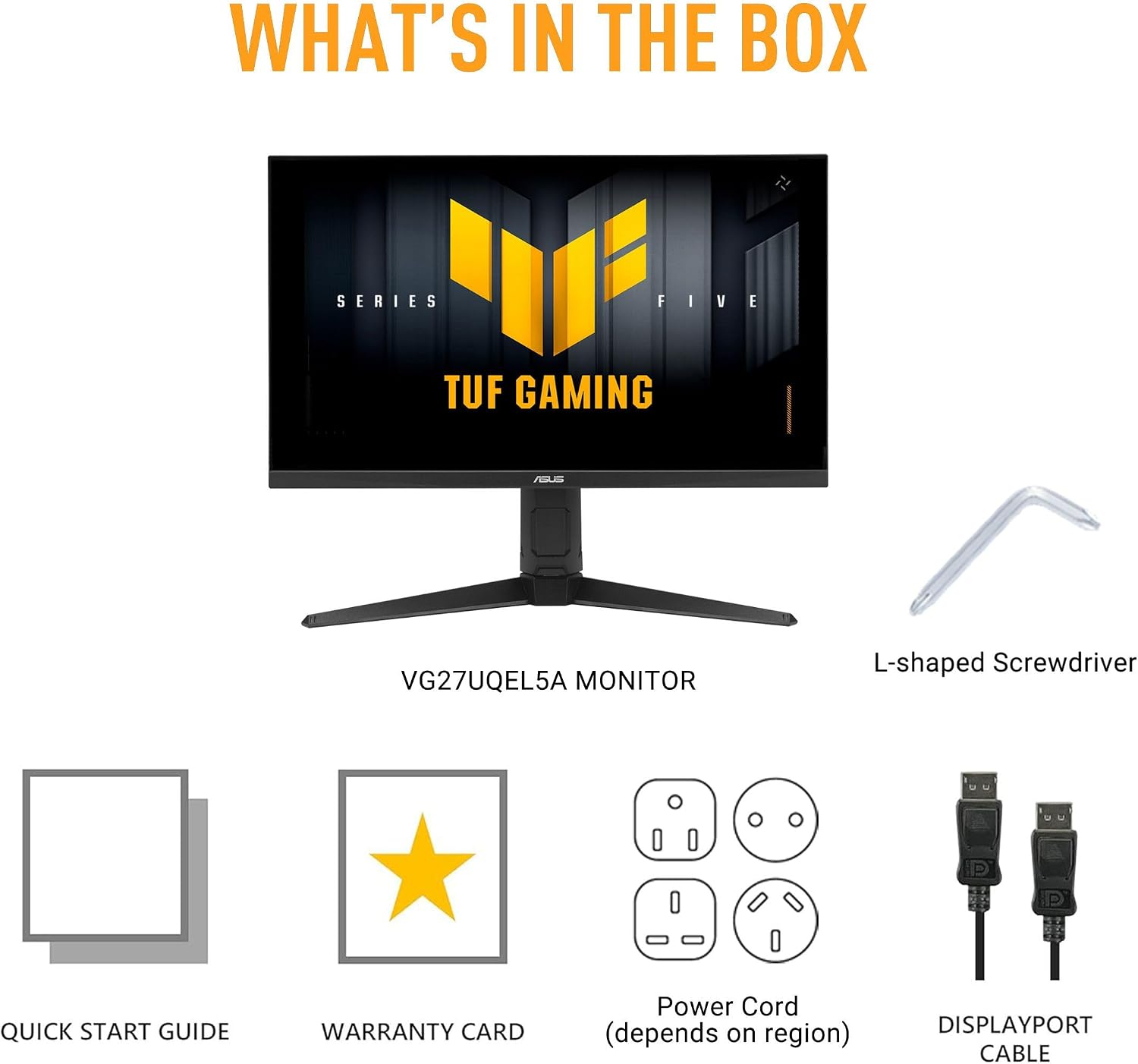 WHAT'S IN THE BOX  
SERIES  
FIVE  
TUF GAMING  
ASUS  
VG27UQEL5A MONITOR  
L-shaped Screwdriver  
QUICK START GUIDE  
WARRANTY CARD  
Power Cord (depends on region)  
DISPLAYPORT CABLE